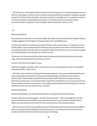 46
F02.2 DementiainHuntington'sdisease A dementiaoccurringaspartof a widespreaddegenerationof
the brain.Huntington'sdisease istransmittedbyasingle autosomal dominantgene.Symptomstypically
emerge inthe thirdand fourthdecade,andthe sex incidence isprobablyequal.Inaproportionof cases,
the earliestsymptomsmaybe depression,anxiety,orfrankparanoidillness,accompaniedbya
personalitychange.Progressionisslow,leadingto deathusuallywithin10to 15 years.
-53-
Diagnosticguidelines
The associationof choreiformmovementdisorder,dementia,andfamilyhistoryof Huntington'sdisease
ishighlysuggestiveof the diagnosis,thoughsporadiccasesundoubtedlyoccur.
Involuntarychoreiformmovements,typicallyof the face,hands,andshoulders,orinthe gait,are early
manifestations.Theyusuallyprecede the dementiaandonlyrarelyremainabsentuntilthe dementiais
veryadvanced.Othermotorphenomenamaypredominate whenthe onsetisatan unusuallyyoungage
(e.g.striatal rigidity)orat a late age (e.g.intentiontremor).
The dementiaischaracterizedbythe predominantinvolvementof frontal lobe functionsinthe early
stage,withrelative preservationof memoryuntillater.
Includes:dementiainHuntington'schorea
Differential diagnosis.Consider:othercasesof choreicmovements;Alzheimer's,Pick'sorCreutzfeldt-
Jakobdisease (F00.-,F02.0, F02.1).
F02.3 DementiainParkinson'sdisease A dementiadevelopinginthe course of establishedParkinson's
disease (especiallyitssevereforms).Noparticulardistinguishingclinicalfeatureshave yetbeen
demonstrated.The dementiamaybe differentfromthatineitherAlzheimer'sdiseaseorvascular
dementia;however,there isalsoevidence thatitmaybe the manifestationof aco-occurrence of one of
these conditionswithParkinson'sdisease.Thisjustifiesthe identificationof casesof Parkinson'sdisease
withdementiaforresearchuntil the issueisresolved.
Diagnosticguidelines
Dementiadevelopinginanindividualwithadvanced,usuallysevere,Parkinson'sdisease.
Includes:dementiainparalysisagitans dementiainparkinsonism Differential diagnosis.Consider:
othersecondarydementias(F02.8);multi-infarctdementia(F01.1) associatedwithhypertensiveor
diabeticvasculardisease;braintumor(C70-C72);normal pressure hydrocephalus(G91.2).
F02.4 Dementiainhumanimmunodeficiencyvirus[HIV] disease A disordercharacterizedbycognitive
deficitsmeetingthe clinical diagnosticcriteriafordementia,inthe absenceof aconcurrentillnessor
condition otherthanHIV infectionthatcouldexplainthe findings.
 