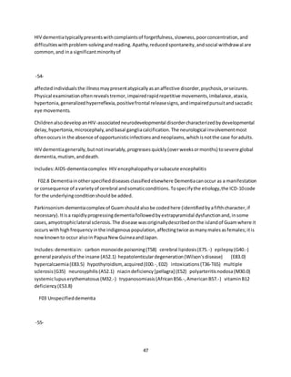 47
HIV dementiatypicallypresentswithcomplaintsof forgetfulness,slowness,poorconcentration,and
difficultieswithproblem-solvingandreading.Apathy,reducedspontaneity,andsocial withdrawal are
common,and ina significantminorityof
-54-
affectedindividualsthe illnessmaypresentatypicallyasanaffective disorder,psychosis,orseizures.
Physical examinationoftenrevealstremor,impairedrapidrepetitive movements,imbalance,ataxia,
hypertonia,generalizedhyperreflexia,positivefrontal releasesigns,andimpairedpursuitandsaccadic
eye movements.
ChildrenalsodevelopanHIV-associatedneurodevelopmental disordercharacterizedbydevelopmental
delay,hypertonia,microcephaly,andbasal gangliacalcification.The neurological involvementmost
oftenoccursin the absence of opportunisticinfectionsandneoplasms,whichisnotthe case foradults.
HIV dementiagenerally,butnotinvariably,progressesquickly(overweeksormonths) tosevere global
dementia,mutism,anddeath.
Includes:AIDS-dementiacomplex HIV encephalopathyorsubacute encephalitis
F02.8 Dementiainotherspecifieddiseasesclassifiedelsewhere Dementiacanoccur as a manifestation
or consequence of avarietyof cerebral andsomaticconditions.Tospecifythe etiology,the ICD-10code
for the underlyingconditionshouldbe added.
Parkinsonism-dementiacomplex of Guamshouldalsobe codedhere (identifiedbyafifthcharacter,if
necessary).Itisa rapidlyprogressingdementiafollowedbyextrapyramidal dysfunctionand,insome
cases,amyotrophiclateral sclerosis.The disease wasoriginallydescribedonthe islandof Guamwhere it
occurs withhighfrequencyinthe indigenouspopulation,affectingtwice asmanymalesasfemales;itis
nowknownto occur alsoin PapuaNewGuineaandJapan.
Includes:dementiain: carbon monoxide poisoning(T58) cerebral lipidosis(E75.-) epilepsy(G40.-)
general paralysisof the insane (A52.1) hepatolenticulardegeneration(Wilson'sdisease) (E83.0)
hypercalcaemia(E83.5) hypothyroidism, acquired(E00.-,E02) intoxications(T36-T65) multiple
sclerosis(G35) neurosyphilis(A52.1) niacindeficiency[pellagra] (E52) polyarteritisnodosa(M30.0)
systemiclupuserythematosus(M32.-) trypanosomiasis(AfricanB56.-,AmericanB57.-) vitaminB12
deficiency(E53.8)
F03 Unspecifieddementia
-55-
 
