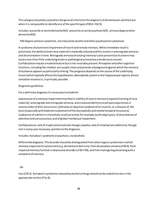48
Thiscategoryshouldbe usedwhenthe general criteriaforthe diagnosisof dementiaare satisfied,but
whenitis notpossible toidentifyone of the specifictypes(F00.0- F02.9).
Includes:presenile orseniledementiaNOS presenile orsenile psychosisNOS primarydegenerative
dementiaNOS
F04 Organicamnesicsyndrome,notinducedbyalcohol andotherpsychoactivesubstances
A syndrome of prominentimpairmentof recentandremote memory.Whileimmediate recall is
preserved,the abilitytolearnnewmaterial ismarkedlyreducedandthisresultsinanterograde amnesia
and disorientationintime.Retrograde amnesiaof varyingintensityisalsopresentbutitsextentmay
lessenovertime if the underlyinglesionorpathological processhasa tendencytorecover.
Confabulationmaybe amarkedfeature butisnot invariablypresent.Perceptionandothercognitive
functions,includingthe intellect,are usuallyintactandprovide abackgroundagainstwhichthe memory
disturbance appearsasparticularlystriking.The prognosisdependsonthe course of the underlying
lesion(whichtypicallyaffectsthe hypothalamic-diencephalicsystemorthe hippocampal region);almost
complete recoveryis,inprinciple,possible.
Diagnosticguidelines
For a definitive diagnosisitisnecessarytoestablish:
(a)presence of amemoryimpairmentmanifestinadefectof recentmemory(impairedlearningof new
material);anterograde andretrograde amnesia,andareducedabilitytorecall pastexperiencesin
reverse orderof theiroccurrence;(b)historyorobjective evidenceof aninsultto,or a disease of,the
brain(especiallywithbilateralinvolvementof the diencephalicandmedial temporal structures);
(c)absence of adefectinimmediate recall(astested,forexample,bythe digitspan),of disturbancesof
attentionandconsciousness,andof global intellectual impairment.
Confabulations,lackof insightandemotional changes(apathy,lackof initiative)are additional,though
not ineverycase necessary,pointerstothe diagnosis.
Includes:Korsakov'ssyndromeorpsychosis,nonalcoholic
Differential diagnosis.Thisdisordershouldbe distinguished fromotherorganicsyndromesinwhich
memoryimpairmentisprominent(e.g.dementiaordelirium),fromdissociative amnesia(F44.0),from
impairedmemoryfunctionindepressive disorders(F30-F39),andfrommalingeringpresentingwitha
complaintof memory
-56-
loss(Z76.5). Korsakov'ssyndrome inducedbyalcohol ordrugsshouldnotbe codedhere but inthe
appropriate section(F1x.6).
 