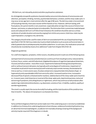 49
F05 Delirium, notinducedbyalcohol andotherpsychoactive substances
An etiologicallynonspecificsyndrome characterizedbyconcurrentdisturbancesof consciousnessand
attention,perception,thinking,memory,psychomotorbehaviour,emotion,andthe sleep-wake cycle.It
may occur at any age butis mostcommonafterthe age of 60 years.The deliriousstate istransientand
of fluctuatingintensity;mostcasesrecoverwithin4weeksorless.However,deliriumlasting,with
fluctuations,forupto6 monthsisnot uncommon.especiallywhenarisinginthe course of chronicliver
disease,carcinoma,orsubacute bacterial endocarditis.The distinctionthatissometimesmade between
acute and subacute deliriumisof littleclinical relevance;the conditionshouldbe seenasa unitary
syndrome of variable durationandseverityrangingfrommildtoverysevere.A delirious state maybe
superimposedon,orprogressinto,dementia.
Thiscategoryshouldnotbe usedforstatesof deliriumassociatedwiththe use of psychoactive drugs
specifiedinF10-F19. Deliriousstatesdue toprescribedmedication(suchasacute confusional statesin
elderlypatientsdue toantidepressants) shouldbe codedhere.Insuchcases,the medicationconcerned
shouldalsobe recordedbymeansof an additional Tcode from ChapterXIXof ICD-10.
Diagnosticguidelines
For a definite diagnosis,symptoms,mildorsevere,shouldbe presentineachone of the followingareas:
(a)impairmentof consciousnessandattention(onacontinuumfromcloudingtocoma;reducedability
to direct,focus,sustain,andshiftattention); (b)globaldisturbance of cognition(perceptual distortions,
illusionsandhallucinations - mostoftenvisual;impairmentof abstractthinkingandcomprehension,
withor withouttransientdelusions,buttypicallywithsomedegreeof incoherence;impairment of
immediate recallandof recentmemorybutwithrelativelyintactremote memory;disorientationfor
time as well as,inmore severe cases,forplace andperson);(c)psychomotordisturbances(hypo- or
hyperactivityandunpredictable shiftsfromone tothe other;increasedreactiontime;increasedor
decreasedflowof speech;enhancedstartle reaction); (d)disturbanceof the sleep-wake cycle (insomnia
or, insevere cases,total sleeplossorreversal of the sleep-wakecycle;daytimedrowsiness;nocturnal
worseningof symptoms;disturbingdreamsornightmares,whichmaycontinue ashallucinationsafter
awakening);(e)emotionaldisturbances,e.g.depression,anxietyorfear,irritability,euphoria,apathy,or
wonderingperplexity.
The onsetis usuallyrapid,the course diurnallyfluctuating,andthe total durationof the conditionless
than 6 months. The above clinical picture issocharacteristicthata
-57-
fairlyconfidentdiagnosisof deliriumcanbe made evenif the underlyingcause isnotclearlyestablished.
In additiontoa historyof an underlyingphysical orbraindisease,evidenceof cerebral dysfunction(e.g.
an abnormal electroencephalogram, usuallybutnotinvariablyshowingaslowingof the background
activity) maybe requiredif the diagnosisisindoubt.
 