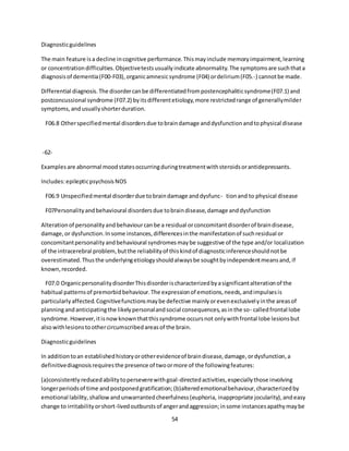 54
Diagnosticguidelines
The main feature isa decline incognitive performance.Thismayinclude memoryimpairment,learning
or concentrationdifficulties.Objectivetestsusuallyindicate abnormality.The symptomsare suchthata
diagnosisof dementia(F00-F03),organicamnesicsyndrome (F04) ordelirium(F05.-) cannotbe made.
Differential diagnosis.The disordercanbe differentiatedfrompostencephaliticsyndrome(F07.1) and
postconcussional syndrome (F07.2) byitsdifferentetiology,more restrictedrange of generallymilder
symptoms,andusuallyshorterduration.
F06.8 Otherspecifiedmental disordersdue tobraindamage anddysfunctionandtophysical disease
-62-
Examplesare abnormal moodstatesoccurringduringtreatmentwithsteroidsorantidepressants.
Includes:epilepticpsychosisNOS
F06.9 Unspecifiedmental disorderdue tobraindamage anddysfunc- tionand to physical disease
F07Personalityandbehavioural disordersdue tobraindisease,damage anddysfunction
Alterationof personalityandbehaviourcanbe a residual orconcomitantdisorderof braindisease,
damage,or dysfunction.Insome instances,differencesinthe manifestationof suchresidual or
concomitantpersonalityandbehavioural syndromesmaybe suggestive of the type and/or localization
of the intracerebral problem,butthe reliabilityof thiskindof diagnosticinferenceshouldnotbe
overestimated.Thusthe underlyingetiologyshouldalwaysbe soughtbyindependentmeansand,if
known,recorded.
F07.0 OrganicpersonalitydisorderThisdisorderischaracterizedbyasignificantalterationof the
habitual patternsof premorbidbehaviour.The expressionof emotions,needs,andimpulsesis
particularlyaffected.Cognitivefunctionsmaybe defective mainlyorevenexclusivelyinthe areasof
planningandanticipatingthe likelypersonalandsocial consequences,asinthe so- calledfrontal lobe
syndrome.However,itisnowknownthatthissyndrome occursnot onlywithfrontal lobe lesionsbut
alsowithlesionstoothercircumscribedareasof the brain.
Diagnosticguidelines
In additiontoan establishedhistoryorotherevidenceof braindisease,damage,ordysfunction,a
definitivediagnosisrequiresthe presence of twoormore of the followingfeatures:
(a)consistently reducedabilitytoperseverewithgoal-directedactivities,especiallythose involving
longerperiodsof time andpostponedgratification;(b)alteredemotionalbehaviour,characterizedby
emotional lability,shallow andunwarrantedcheerfulness(euphoria, inappropriate jocularity),andeasy
change to irritabilityorshort-livedoutburstsof angerandaggression;insome instancesapathymaybe
 