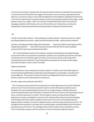 55
a more prominentfeature;(c)expressionof needsandimpulseswithoutconsiderationof consequences
or social convention(the patientmayengage indissocialacts,suchas stealing,inappropriatesexual
advances,orvoraciouseating,ormay exhibitdisregardforpersonal hygiene);(d)cognitive disturbances,
inthe formof suspiciousnessorparanoidideation,and/orexcessive preoccupationwithasingle,usually
abstract, theme (e.g.religion,"right"and"wrong");(e)markedalterationof the rate and flow of
language production,withfeaturessuchascircumstantiality,over-inclusiveness,viscosity,and
hypergraphia;(f)alteredsexual behaviour(hyposexualityorchange of sexual preference).
-63-
Includes:frontal lobe syndrome limbicepilepsypersonalitysyndrome lobotomysyndrome organic
pseudopsychopathicpersonality organicpseudoretardedpersonality postleucotomysyndrome
Excludes:enduringpersonalitychange aftercatastrophic experience (F62.0) enduringpersonality
change afterpsychiatric illness(F62.1) postconcussional syndrome (F07.2) postencephalitic
syndrome (F07.1) specificpersonalitydisorder(F60.-)
F07.1 PostencephaliticsyndromeThe syndrome includesresidual behavioural change following
recoveryfromeitherviral orbacterial encephalitis.Symptomsare nonspecificandvaryfrom individual
to individual,fromone infectiousagenttoanother,and,mostconsistently,withthe age of the
individualatthe time of infection.The principal differencebetweenthisdisorderandthe organic
personalitydisordersisthatitisoftenreversible.
Diagnosticguidelines
The manifestationsmayinclude general malaise,apathyorirritability,some loweringof cognitive
functioning(learningdifficulties),alteredsleepandeatingpatterns,andchangesinsexualityandin
social judgement.Theremaybe a varietyof residual neurological dysfunctionssuchasparalysis,
deafness,aphasia,constructionalapraxia,andacalculia.
Excludes:organicpersonalitydisorder(F07.0)
F07.2 Postconcussional syndrome The syndrome occursfollowingheadtrauma(usuallysufficiently
severe toresultinlossof consciousness)andincludesanumberof disparate symptomssuchas
headache,dizziness(usuallylackingthe featuresof true vertigo),fatigue,irritability,difficultyin
concentratingandperformingmental tasks,impairmentof memory,insomnia,andreducedtoleranceto
stress,emotional excitement,oralcohol.These symptomsmaybe accompaniedbyfeelingsof
depressionoranxiety,resultingfromsome lossof self-esteemandfearof permanentbraindamage.
Such feelingsenhancethe original symptomsandaviciouscircle results.Some patientsbecome
hypochondriacal,embarkonasearchfor diagnosisandcure,andmay adopt a permanentsickrole.The
etiologyof these symptomsisnotalwaysclear,andbothorganic andpsychological factorshave been
proposedtoaccount for them.The nosological statusof thisconditionisthussomewhatuncertain.
There islittle doubt,however,thatthissyndrome iscommonanddistressingtothe patient.
 