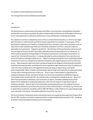 58
F1x.8 Othermental andbehavioural disorders
F1x.9 Unspecifiedmental andbehavioural disorder
-67-
Introduction
Thisblockcontainsa wide varietyof disordersthatdifferinseverity(fromuncomplicatedintoxication
and harmful use toobviouspsychoticdisordersanddementia),butthatare all attributable tothe use of
one or more psychoactive substances(whichmayormay not have beenmedicallyprescribed).
The substance involvedisindicatedbymeansof the secondandthirdcharacters(i.e.the firsttwodigits
afterthe letterF),and the fourthand fifthcharactersspecifythe clinicalstates.Tosave space, all the
psychoactive substancesare listedfirst,followedbythe four-charactercodes;these shouldbe used,as
required,foreachsubstance specified,butitshouldbe notedthatnotall four-charactercodesare
applicable toall substances. Diagnosticguidelines Identificationof the psychoactive substanceused
may be made on the basisof self-reportdata,objective analysisof specimensof urine,blood,etc.,or
otherevidence (presence of drugsamplesinthe patient'spossession,clinical signsandsymptoms,or
reportsfrominformedthirdparties).Itisalwaysadvisable toseekcorroborationfrommore thanone
source of evidencerelatingtosubstance use. Objective analysesprovidethe mostcompellingevidence
of presentorrecentuse,though these datahave limitationswithregardtopastuse and currentlevels
of use. Many druguserstake more thanone type of drug,but the diagnosisof the disordershouldbe
classified,wheneverpossible,accordingtothe mostimportantsingle substance(orclassof substances)
used.Thismayusuallybe done withregardto the particulardrug,or type of drug,causingthe
presentingdisorder.Whenindoubt,code the drugor type of drug mostfrequentlymisused,particularly
inthose casesinvolvingcontinuousordailyuse. Onlyin casesinwhichpatternsof psychoactive
substance takingare chaotic andindiscriminate,orinwhichthe contributionsof differentdrugsare
inextricablymixed,shouldcode F19.- be used(disordersresultingfrommultiple drug use). Misuse of
otherthan psychoactive substances,suchaslaxativesoraspirin,shouldbe codedbymeansof F55.-
(abuse of non-dependence-producingsubstances),withafourthcharacter to specifythe type of
substance involved. Casesinwhichmental disorders(particularlydeliriuminthe elderly) are due to
psychoactive substances,butwithoutthe presence of one of the disordersinthisblock(e.g.harmful use
or dependencesyndrome),shouldbe codedinF00-F09.Where a state of deliriumissuperimposedupon
such a disorderinthisblock,itshouldbe codedbymeansof F1x.3 or F1x.4.
The level of alcohol involvementcanbe indicatedbymeansof a supplementarycode fromChapterXXof
ICD-10: Y90.- (evidence of alcohol involvementdeterminedby bloodalcohol content) orY91.- (evidence
of alcohol involvementdeterminedbylevel of intoxication).
-68-
 