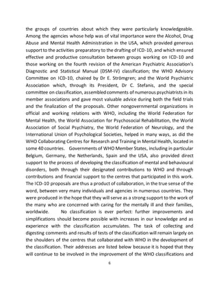 6
the groups of countries about which they were particularly knowledgeable.
Among the agencies whose help was of vital importance were the Alcohol, Drug
Abuse and Mental Health Administration in the USA, which provided generous
supportto the activities preparatory to the drafting of ICD-10, and which ensured
effective and productive consultation between groups working on ICD-10 and
those working on the fourth revision of the American Psychiatric Association's
Diagnostic and Statistical Manual (DSM-IV) classification; the WHO Advisory
Committee on ICD-10, chaired by Dr E. Strömgren; and the World Psychiatric
Association which, through its President, Dr C. Stefanis, and the special
committee on classification, assembled comments of numerous psychiatrists in its
member associations and gave most valuable advice during both the field trials
and the finalization of the proposals. Other nongovernmental organizations in
official and working relations with WHO, including the World Federation for
Mental Health, the World Association for Psychosocial Rehabilitation, the World
Association of Social Psychiatry, the World Federation of Neurology, and the
International Union of Psychological Societies, helped in many ways, as did the
WHO Collaborating Centres for Research and Training in Mental Health, located in
some 40 countries. Governments of WHO Member States, including in particular
Belgium, Germany, the Netherlands, Spain and the USA, also provided direct
support to the process of developing the classification of mental and behavioural
disorders, both through their designated contributions to WHO and through
contributions and financial support to the centres that participated in this work.
The ICD-10 proposals are thus a product of collaboration, in the true sense of the
word, between very many individuals and agencies in numerous countries. They
were produced in the hope that they will serve as a strong support to the work of
the many who are concerned with caring for the mentally ill and their families,
worldwide. No classification is ever perfect: further improvements and
simplifications should become possible with increases in our knowledge and as
experience with the classification accumulates. The task of collecting and
digesting comments and results of tests of the classification will remain largely on
the shoulders of the centres that collaborated with WHO in the development of
the classification. Their addresses are listed below because it is hoped that they
will continue to be involved in the improvement of the WHO classifications and
 