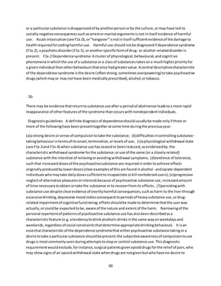 60
or a particularsubstance isdisapprovedof byanotherpersonorby the culture,ormay have led to
sociallynegativeconsequencessuchasarrestor marital argumentsisnot initself evidence of harmful
use. Acute intoxication(see F1x.0),or"hangover"isnotinitself sufficientevidenceof the damage to
healthrequiredforcodingharmful use. Harmful use shouldnotbe diagnosedif dependence syndrome
(F1x.2),a psychoticdisorder(F1x.5),oranotherspecificformof drug- or alcohol-relateddisorderis
present. F1x.2 Dependencesyndrome A clusterof physiological,behavioural,andcognitive
phenomenainwhichthe use of a substance ora classof substancestakesona muchhigherpriorityfor
a givenindividual thanotherbehavioursthatonce hadgreatervalue.A central descriptivecharacteristic
of the dependence syndrome isthe desire (oftenstrong,sometimesoverpowering)totake psychoactive
drugs(whichmayor maynot have beenmedicallyprescribed),alcohol,ortobacco.
-70-
There may be evidence thatreturntosubstance use aftera periodof abstinence leadstoa more rapid
reappearance of otherfeaturesof the syndrome thanoccurswithnondependentindividuals.
Diagnosticguidelines A definite diagnosisof dependenceshouldusuallybe made onlyif three or
more of the followinghave beenpresenttogetheratsome time duringthe previousyear:
(a)astrong desire orsense of compulsiontotake the substance; (b)difficultiesincontrollingsubstance -
takingbehaviourintermsof itsonset,termination,orlevelsof use; (c)aphysiological withdrawal state
(see F1x.3and F1x.4) whensubstance use hasceasedor beenreduced,asevidencedby:the
characteristicwithdrawal syndrome forthe substance;oruse of the same (or a closelyrelated)
substance withthe intentionof relievingoravoidingwithdrawal symptoms; (d)evidence of tolerance,
such that increaseddosesof the psychoactivesubstance are requiredinordertoachieve effects
originallyproducedbylowerdoses(clearexamplesof thisare foundinalcohol- andopiate-dependent
individualswhomaytake dailydosessufficienttoincapacitate orkill nontolerantusers);(e)progressive
neglectof alternative pleasuresorinterestsbecause of psychoactive substance use,increasedamount
of time necessarytoobtainortake the substance orto recoverfromits effects; (f)persistingwith
substance use despite clearevidence of overtlyharmful consequences,suchasharm to the liverthrough
excessivedrinking,depressive moodstatesconsequenttoperiodsof heavysubstance use,ordrug-
relatedimpairmentof cognitivefunctioning;effortsshouldbe made todetermine thatthe userwas
actually,orcouldbe expectedtobe,aware of the nature and extentof the harm. Narrowingof the
personal repertoireof patternsof psychoactive substance use hasalsobeendescribedasa
characteristicfeature (e.g.atendencytodrinkalcoholicdrinksinthe same wayonweekdaysand
weekends,regardlessof social constraintsthatdetermineappropriatedrinkingbehaviour). It isan
essential characteristicof the dependencesyndromethat eitherpsychoactive substance takingora
desire totake a particularsubstance shouldbe present;the subjectiveawarenessof compulsiontouse
drugsis mostcommonlyseenduringattemptstostopor control substance use.Thisdiagnostic
requirementwouldexclude,forinstance,surgical patientsgivenopioiddrugsforthe relief of pain,who
may showsignsof an opioidwithdrawal state whendrugsare notgivenbutwhohave no desire to
 