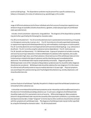 61
continue takingdrugs. The dependence syndrome maybe presentfora specificsubstance (e.g.
tobacco or diazepam),foraclass of substances(e.g.opioiddrugs),orfora wider
-71-
range of differentsubstances(asforthose individualswhofeel asense of compulsionregularlytouse
whateverdrugsare available andwhoshow distress,agitation,and/orphysical signsof awithdrawal
state uponabstinence).
Includes:chronicalcoholism dipsomania drugaddiction The diagnosisof the dependence syndrome
may be furtherspecifiedbythe followingfive-charactercodes:
F1x.20 Currentlyabstinent F1x.21 Currentlyabstinent,butinaprotectedenvironment(e.g.inhospital,
ina therapeuticcommunity,inprison,etc.) F1x.22 Currentlyona clinicallysupervisedmaintenance
or replacementregime[controlleddependence] (e.g.withmethadone;nicotinegumornicotine patch)
F1x.23 Currentlyabstinent,butreceivingtreatmentwithaversiveorblockingdrugs (e.g.naltrexone or
disulfiram) F1x.24 Currentlyusingthe substance [active dependence] F1x.25 Continuoususe
F1x.26 Episodicuse [dipsomania] F1.3 Withdrawal state A groupof symptomsof variable clustering
and severityoccurringonabsolute orrelative withdrawal of asubstance afterrepeated,andusually
prolongedand/orhigh-dose,use of thatsubstance.Onsetandcourse of the withdrawal state are time-
limitedandare relatedtothe type of substance andthe dose beingusedimmediatelybefore
abstinence.The withdrawal state maybe complicatedbyconvulsions. Diagnosticguidelines
Withdrawal state isone of the indicatorsof dependence syndrome (see F1x.2) andthislatterdiagnosis
shouldalsobe considered. Withdrawal state shouldbe codedasthe maindiagnosisif itisthe reason
for referral andsufficientlysevere to require medical attentioninitsownright. Physical symptoms
vary accordingto the substance beingused.Psychological disturbances(e.g.anxiety,depression,and
sleepdisorders) are also
-72-
commonfeaturesof withdrawal.Typically,the patientislikelytoreportthatwithdrawal symptomsare
relievedbyfurthersubstance use.
It shouldbe rememberedthatwithdrawalsymptomscanbe inducedbyconditioned/learnedstimuliin
the absence of immediatelyprecedingsubstance use.Insuchcasesa diagnosisof withdrawalstate
shouldbe made onlyif itis warrantedintermsof severity. Differential diagnosis.Manysymptoms
presentindrugwithdrawal state mayalsobe causedby otherpsychiatricconditions,e.g.anxietystates
and depressive disorders.Simple "hangover"ortremordue to otherconditionsshouldnotbe confused
withthe symptomsof a withdrawal state. The diagnosisof withdrawal state maybe furtherspecified
by usingthe followingfive-charactercodes: F1x.30 Uncomplicated
 