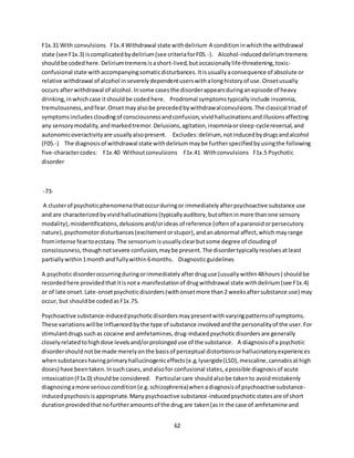 62
F1x.31 With convulsions F1x.4 Withdrawal state withdelirium A conditioninwhichthe withdrawal
state (see F1x.3) iscomplicatedbydelirium(see criteriaforF05.-). Alcohol-induceddeliriumtremens
shouldbe codedhere.Deliriumtremensisashort-lived,butoccasionallylife-threatening,toxic-
confusional state withaccompanyingsomaticdisturbances.Itisusuallyaconsequence of absolute or
relative withdrawal of alcohol inseverelydependentuserswithalonghistoryof use.Onsetusually
occurs afterwithdrawal of alcohol.Insome casesthe disorderappearsduringanepisode of heavy
drinking,inwhichcase itshouldbe codedhere. Prodromal symptomstypicallyinclude insomnia,
tremulousness,andfear.Onsetmayalsobe precededbywithdrawalconvulsions.The classical triadof
symptomsincludescloudingof consciousnessandconfusion,vividhallucinationsandillusionsaffecting
any sensorymodality,andmarkedtremor.Delusions,agitation,insomniaorsleep-cyclereversal,and
autonomicoveractivityare usuallyalsopresent. Excludes:delirium, notinducedbydrugsandalcohol
(F05.-) The diagnosisof withdrawal state withdeliriummaybe furtherspecifiedbyusingthe following
five-charactercodes: F1x.40 Withoutconvulsions F1x.41 Withconvulsions F1x.5 Psychotic
disorder
-73-
A clusterof psychoticphenomenathatoccurduringor immediatelyafterpsychoactive substance use
and are characterizedbyvividhallucinations(typicallyauditory,butofteninmore thanone sensory
modality),misidentifications,delusionsand/orideas of reference (oftenof aparanoidorpersecutory
nature),psychomotordisturbances(excitementorstupor),andanabnormal affect,whichmayrange
fromintense feartoecstasy.The sensoriumisusuallyclearbutsome degree of cloudingof
consciousness,thoughnotsevere confusion,maybe present.The disordertypicallyresolvesatleast
partiallywithin1monthandfullywithin6months. Diagnosticguidelines
A psychoticdisorderoccurringduringorimmediatelyafterdruguse (usuallywithin48hours) shouldbe
recordedhere providedthatitisnota manifestationof drugwithdrawal state withdelirium(see F1x.4)
or of late onset.Late-onsetpsychoticdisorders(withonsetmore than2 weeksaftersubstance use) may
occur, but shouldbe codedasF1x.75.
Psychoactive substance-inducedpsychoticdisordersmaypresentwithvaryingpatternsof symptoms.
These variationswillbe influencedbythe type of substance involvedandthe personalityof the user.For
stimulantdrugssuchas cocaine and amfetamines,drug-inducedpsychoticdisordersare generally
closelyrelatedtohighdose levelsand/orprolongeduse of the substance. A diagnosisof a psychotic
disordershouldnotbe made merelyonthe basisof perceptual distortionsorhallucinatoryexperiences
whensubstanceshavingprimaryhallucinogeniceffects(e.g.lysergide(LSD),mescaline,cannabisathigh
doses) have beentaken.Insuchcases,andalsofor confusional states,apossible diagnosisof acute
intoxication(F1x.0) shouldbe considered. Particularcare shouldalsobe takento avoidmistakenly
diagnosingamore seriouscondition(e.g.schizophrenia)whenadiagnosisof psychoactive substance-
inducedpsychosisisappropriate.Manypsychoactive substance-inducedpsychoticstatesare of short
durationprovidedthatnofurtheramountsof the drug are taken(asin the case of amfetamine and
 