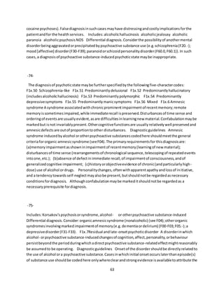 63
cocaine psychoses).Falsediagnosisinsuchcasesmayhave distressingandcostlyimplicationsforthe
patientandfor the healthservices. Includes:alcoholichallucinosis alcoholicjealousy alcoholic
paranoia alcoholicpsychosisNOS Differential diagnosis.Considerthe possibilityof anothermental
disorderbeingaggravatedorprecipitatedbypsychoactive substance use (e.g.schizophrenia(F20.-);
mood[affective] disorder(F30-F39);paranoidorschizoidpersonalitydisorder(F60.0,F60.1)).In such
cases,a diagnosisof psychoactive substance-inducedpsychoticstate maybe inappropriate.
-74-
The diagnosisof psychoticstate maybe furtherspecifiedbythe followingfive-charactercodes:
F1x.50 Schizophrenia-like F1x.51 Predominantlydelusional F1x.52 Predominantlyhallucinatory
(includesalcoholichallucinosis) F1x.53 Predominantlypolymorphic F1x.54 Predominantly
depressivesymptoms F1x.55 Predominantlymanicsymptoms F1x.56 Mixed F1x.6 Amnesic
syndrome A syndrome associatedwithchronicprominentimpairmentof recentmemory;remote
memoryissometimesimpaired,while immediaterecall ispreserved.Disturbancesof time sense and
orderingof eventsare usuallyevident,asare difficultiesinlearningnew material.Confabulationmaybe
markedbut isnot invariablypresent.Othercognitivefunctionsare usuallyrelativelywell preservedand
amnesicdefects are outof proportiontoother disturbances. Diagnosticguidelines Amnesic
syndrome inducedbyalcohol orotherpsychoactive substancescodedhere shouldmeetthe general
criteriafororganic amnesicsyndrome (seeF04).The primaryrequirementsfor thisdiagnosisare:
(a)memoryimpairmentasshowninimpairmentof recentmemory(learningof new material);
disturbancesof time sense (rearrangementsof chronological sequence,telescopingof repeatedevents
intoone,etc.); (b)absence of defectin immediate recall,of impairmentof consciousness,andof
generalizedcognitive impairment; (c)historyorobjectiveevidence of chronic(andparticularlyhigh-
dose) use of alcohol ordrugs. Personalitychanges,oftenwithapparentapathyandlossof initiative,
and a tendencytowardsself-neglectmayalsobe present,butshouldnotbe regardedasnecessary
conditionsfordiagnosis. Althoughconfabulationmaybe markeditshouldnotbe regardedas a
necessaryprerequisite fordiagnosis.
-75-
Includes:Korsakov'spsychosisorsyndrome,alcohol- or otherpsychoactive substance-induced
Differential diagnosis.Consider:organicamnesicsyndrome (nonalcoholic) (see F04);otherorganic
syndromesinvolvingmarkedimpairmentof memory(e.g.dementiaordelirium) (F00-F03;F05.-);a
depressivedisorder(F31-F33). F1x.7Residual andlate-onsetpsychoticdisorder A disorderinwhich
alcohol- orpsychoactive substance-inducedchangesof cognition,affect,personality,orbehaviour
persistbeyondthe periodduringwhichadirectpsychoactive substance-relatedeffectmightreasonably
be assumedto be operating. Diagnosticguidelines Onsetof the disordershouldbe directlyrelatedto
the use of alcohol ora psychoactive substance.Casesinwhichinitial onsetoccurslaterthanepisode(s)
of substance use shouldbe codedhere onlywhereclearandstrongevidence isavailabletoattribute the
 