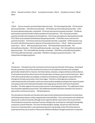 65
F20.x3 Episodicremittent F20.x4 Incomplete remission F20.x5 Complete remission F20.x8
Other
-77-
F20.x9 Course uncertain,periodof observationtooshort F21 Schizotypal disorder F22 Persistent
delusionaldisorders F22.0 Delusional disorder F22.8 Otherpersistentdelusional disorders F22.9
Persistentdelusionaldisorder,unspecified F23 Acute and transientpsychoticdisorders F23.0Acute
polymorphicpsychoticdisorderwithoutsymptomsof schizophrenia F23.1 Acute polymorphic
psychoticdisorderwithsymptomsof schizophrenia F23.2 Acute schizophrenia-like psychoticdisorder
F23.3 Otheracute predominantlydelusionalpsychoticdisorder F23.8 Otheracute andtransient
psychoticdisorders F23.9 Acute and transientpsychoticdisorder,unspecified A fifthcharactermay
be usedto identifythe presence orabsence of associatedacute stress: F23.x0 Withoutassociated
acute stress F23.x1 Withassociatedacute stress F24 Induceddelusional disorder F25
Schizoaffective disorders F25.0 Schizoaffective disorder,manictype F25.1 Schizoaffective disorder,
depressivetype F25.2 Schizoaffective disorder,mixedtype F25.8 Otherschizoaffective disorders
F25.9 Schizoaffective disorder,unspecified F28 Othernonorganicpsychoticdisorders F29
Unspecifiednonorganicpsychosis
-78-
Introduction Schizophreniaisthe commonestandmostimportantdisorderof thisgroup. Schizotypal
disorderpossessesmanyof the characteristicfeaturesof schizophrenicdisordersandisprobably
geneticallyrelatedtothem;however,the hallucinations,delusions,andgrossbehaviouraldisturbances
of schizophreniaitself are absentandsothisdisorderdoesnotalwayscome tomedical attention. Most
of the delusional disordersare probablyunrelatedtoschizophrenia,althoughtheymaybe difficultto
distinguishclinically,particularlyintheirearlystages. Theyforma heterogeneousandpoorly
understoodcollectionof disorders,whichcanconvenientlybe dividedaccordingtotheirtypical duration
intoa group of persistentdelusional disordersandalargergroup of acute andtransientpsychotic
disorders. The latterappeartobe particularlycommonindevelopingcountries. The subdivisionslisted
here shouldbe regardedasprovisional. Schizoaffectivedisordershave beenretainedinthissectionin
spite of theircontroversial nature. F20 Schizophrenia
The schizophrenicdisordersare characterizedingeneral byfundamentalandcharacteristicdistortions
of thinkingandperception,andbyinappropriate orbluntedaffect. Clearconsciousnessandintellectual
capacityare usuallymaintained,althoughcertaincognitive deficitsmayevolve inthe course of time.
The disturbance involvesthe mostbasicfunctionsthatgive the normal personafeelingof individuality,
uniqueness,andself-direction. The mostintimate thoughts,feelings,andactsare oftenfelttobe
knownto or sharedbyothers,and explanatorydelusionsmaydevelop,tothe effectthatnatural or
supernatural forcesare at workto influencethe afflictedindividual'sthoughtsandactionsinwaysthat
 
