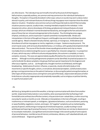 66
are oftenbizarre. The individual maysee himself orherself asthe pivotof all thathappens.
Hallucinations,especiallyauditory,are commonandmaycommenton the individual'sbehaviouror
thoughts. Perceptionisfrequentlydisturbedinotherways:coloursorsoundsmayseemundulyvividor
alteredinquality,andirrelevantfeaturesof ordinarythingsmayappearmore importantthanthe whole
objector situation. Perplexityisalsocommonearlyonandfrequentlyleadstoabelief thateveryday
situationspossessaspecial,usuallysinister,meaningintendeduniquelyforthe individual. Inthe
characteristicschizo- phrenicdisturbance of thinking,peripheral andirrelevantfeaturesof atotal
concept,whichare inhibitedinnormal directedmentalactivity,are broughttothe fore andutilizedin
place of those that are relevantandappropriate tothe situation. Thusthinking becomesvague,
elliptical,andobscure,anditsexpressioninspeechsometimesincomprehensible. Breaksand
interpolationsinthe trainof thoughtare frequent,andthoughtsmayseemtobe withdrawnbysome
outside agency. Moodischaracteristicallyshallow,capricious,orincongruous. Ambivalence and
disturbance of volitionmayappearas inertia,negativism, orstupor. Catatoniamaybe present. The
onsetmaybe acute,withseriouslydisturbedbehaviour,orinsidious,withagradual developmentof odd
ideasandconduct. The course of the disordershowsequallygreatvariationandisbyno means
inevitablychronicordeteriorating(the course isspecifiedbyfive-charactercategories). Ina proportion
of cases,whichmayvary indifferentculturesand populations,the outcome iscomplete,ornearly
complete,recovery. The sexesare approximatelyequallyaffectedbutthe onsettendstobe laterin
women. Althoughnostrictlypathognomonicsymptomscanbe identified,forpractical purposesitis
useful todivide the above symptomsintogroupsthathave special importance forthe diagnosisand
oftenoccur together,suchas: (a) thoughtecho,thoughtinsertionorwithdrawal,andthought
broadcasting; (b)delusionsof control,influence,orpassivity,clearlyreferredtobodyorlimb
movementsorspecificthoughts,actions,orsensations;delusional perception; (c)hallucinatoryvoices
givinga runningcommentaryonthe patient'sbehaviour,ordiscussingthe patientamongthemselves,or
othertypesof hallucinatoryvoicescomingfromsome partof the body; (d)persistentdelusionsof other
kindsthatare culturallyinappropriate andcompletelyimpossible,suchasreligiousorpolitical identity,
or superhumanpowersand
-79-
abilities(e.g.being able tocontrol the weather,orbeingincommunicationwithaliensfromanother
world); (e)persistenthallucinationsinanymodality,whenaccompaniedeitherbyfleetingorhalf-
formeddelusionswithoutclearaffective content,orbypersistentover-valuedideas,orwhenoccurring
everydayfor weeksormonthsonend; (f)breaksorinterpolationsinthe trainof thought,resultingin
incoherence orirrelevantspeech,orneologisms; (g)catatonicbehaviour,suchasexcitement,posturing,
or waxyflexibility,negativism,mutism,andstupor; (h)"negative"symptomssuchasmarkedapathy,
paucityof speech,andbluntingorincongruityof emotionalresponses,usuallyresultinginsocial
withdrawal andloweringof social performance;itmustbe clearthat these are not due to depressionor
to neurolepticmedication; (i)asignificantandconsistentchange inthe overall qualityof some aspects
of personal behaviour,manifestaslossof interest,aimlessness,idleness,aself-absorbedattitude,and
social withdrawal. Diagnosticguidelines
 