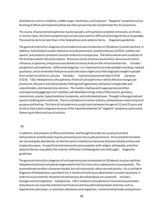 68
disturbancessuchasirritability,suddenanger,fearfulness,andsuspicion. "Negative"symptomssuchas
bluntingof affectandimpairedvolitionare often presentbutdonotdominate the clinical picture.
The course of paranoidschizophreniamaybe episodic,withpartialorcomplete remissions,orchronic.
In chroniccases,the floridsymptomspersistoveryearsanditisdifficulttodistinguishdiscreteepisodes.
The onsettendsto be laterthan inthe hebephrenicandcatatonicforms. Diagnosticguidelines
The general criteriafora diagnosisof schizophrenia(seeintroductiontoF20 above) mustbe satisfied. In
addition,hallucinationsand/or delusionsmustbe prominent,anddisturbancesof affect,volitionand
speech,andcatatonicsymptomsmustbe relativelyinconspicuous. The hallucinationswill usuallybe of
the kinddescribedin(b) and(c) above. Delusionscanbe of almostanykindbut delusionsof control,
influence,orpassivity,andpersecutorybeliefsof variouskindsare the mostcharacteristic. Includes:
paraphrenicschizophrenia Differential diagnosis.Itis importanttoexclude epilepticanddrug-induced
psychoses,and torememberthatpersecutorydelusionsmightcarrylittle diagnosticweightinpeople
fromcertaincountriesor cultures. Excludes: involutionalparanoidstate (F22.8) paranoia
(F22.0) F20.1 Hebephrenicschizophrenia A formof schizophreniainwhichaffective changesare
prominent,delusionsandhallucinationsfleetingandfragmentary,behaviourirresponsible and
unpredictable,andmannerismscommon. The moodisshallow andinappropriateandoften
accompaniedbygigglingorself-satisfied,self-absorbedsmiling,orbya loftymanner,grimaces,
mannerisms,pranks,hypochondriacal complaints,andreiteratedphrases. Thoughtisdisorganizedand
speechramblingandincoherent. There isatendencytoremainsolitary,andbehaviourseemsemptyof
purpose andfeeling. Thisformof schizophreniausuallystartsbetweenthe agesof 15 and 25 yearsand
tendsto have a poor prognosisbecause of the rapiddevelopmentof "negative"symptoms,particularly
flatteningof affectandlossof volition.
-81-
In addition,disturbancesof affectandvolition,andthoughtdisorderare usuallyprominent.
Hallucinationsanddelusionsmaybe presentbutare notusuallyprominent. Drive anddetermination
are lostand goalsabandoned,sothatthe patient'sbehaviourbecomescharacteristicallyaimlessand
emptyof purpose. A superficial andmanneristicpreoccupationwithreligion,philosophy,andother
abstract themesmayaddto the listener'sdifficultyinfollowingthe trainof thought. Diagnostic
guidelines
The general criteriafora diagnosisof schizophrenia(seeintroductiontoF20 above) mustbe satisfied.
Hebephreniashouldnormallybe diagnosedforthe firsttime onlyinadolescentsoryoungadults. The
premorbidpersonalityischaracteristically,butnotnecessarily,rathershyandsolitary. Fora confident
diagnosisof hebephrenia,aperiodof 2 or 3 monthsof continuousobservationisusuallynecessary,in
orderto ensure thatthe characteristicbehavioursdescribedabove are sustained. Includes:
disorganizedschizophrenia hebephrenia F20.2 Catatonicschizophrenia Prominentpsychomotor
disturbancesare essential anddominantfeaturesandmayalternate betweenextremessuchas
hyperkinesisandstupor,orautomaticobedience andnegativism. Constrainedattitudesandpostures
 
