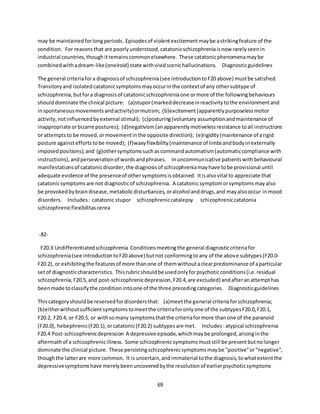 69
may be maintainedforlongperiods. Episodesof violentexcitementmaybe astrikingfeature of the
condition. For reasonsthat are poorlyunderstood,catatonicschizophreniaisnow rarelyseenin
industrial countries,thoughitremainscommonelsewhere. These catatonicphenomenamaybe
combinedwithadream-like(oneiroid) state withvividscenichallucinations. Diagnosticguidelines
The general criteriafora diagnosisof schizophrenia(see introductiontoF20 above) mustbe satisfied.
Transitoryand isolatedcatatonicsymptomsmayoccurinthe contextof any othersubtype of
schizophrenia,butfora diagnosisof catatonicschizophreniaone ormore of the followingbehaviours
shoulddominate the clinical picture: (a)stupor(markeddecreaseinreactivitytothe environmentand
inspontaneousmovementsandactivity)ormutism; (b)excitement(apparentlypurposelessmotor
activity,notinfluencedbyexternal stimuli); (c)posturing(voluntary assumptionandmaintenance of
inappropriate orbizarre postures); (d)negativism(anapparentlymotivelessresistance toall instructions
or attemptsto be moved,ormovementinthe opposite direction); (e)rigidity(maintenance of arigid
posture againsteffortstobe moved); (f)waxyflexibility(maintenance of limbsandbodyinexternally
imposedpositions);and (g)othersymptomssuchascommandautomatism(automaticcompliance with
instructions),andperseverationof wordsandphrases. Inuncommunicative patientswithbehavioural
manifestationsof catatonicdisorder,the diagnosisof schizophreniamayhave tobe provisional until
adequate evidence of the presenceof othersymptomsisobtained. Itisalsovital to appreciate that
catatonicsymptoms are not diagnosticof schizophrenia. A catatonicsymptomorsymptomsmayalso
be provokedbybraindisease,metabolicdisturbances,oralcohol anddrugs,and mayalsooccur inmood
disorders. Includes: catatonic stupor schizophreniccatalepsy schizophreniccatatonia
schizophrenicflexibilitascerea
-82-
F20.3 Undifferentiatedschizophrenia Conditionsmeetingthe general diagnosticcriteriafor
schizophrenia(see introductiontoF20 above) butnot conformingtoany of the above subtypes(F20.0-
F20.2), or exhibitingthe featuresof more thanone of themwithoutaclearpredominance of aparticular
setof diagnosticcharacteristics. Thisrubricshouldbe usedonlyforpsychoticconditions(i.e.residual
schizophrenia,F20.5,and post-schizophrenicdepression,F20.4,are excluded) andafteranattempthas
beenmade toclassifythe conditionintoone of the three precedingcategories. Diagnosticguidelines
Thiscategoryshouldbe reservedfordisordersthat: (a)meetthe general criteriaforschizophrenia;
(b)eitherwithoutsufficientsymptomstomeetthe criteriaforonlyone of the subtypesF20.0,F20.1,
F20.2, F20.4, or F20.5, or withsomany symptomsthatthe criteriaformore thanone of the paranoid
(F20.0), hebephrenic(F20.1),orcatatonic(F20.2) subtypesare met. Includes:atypical schizophrenia
F20.4 Post-schizophrenicdepression A depressive episode,whichmaybe prolonged,arisinginthe
aftermathof a schizophrenicillness. Some schizophrenicsymptomsmuststill be presentbutnolonger
dominate the clinical picture. These persistingschizophrenicsymptomsmaybe "positive"or"negative",
thoughthe latterare more common. It is uncertain,andimmaterial tothe diagnosis,towhatextentthe
depressivesymptomshave merelybeenuncoveredbythe resolutionof earlierpsychoticsymptoms
 