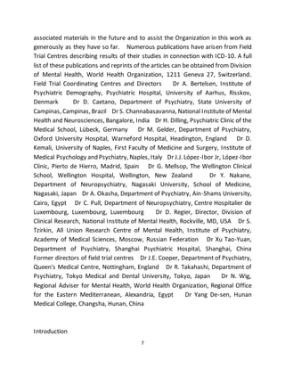7
associated materials in the future and to assist the Organization in this work as
generously as they have so far. Numerous publications have arisen from Field
Trial Centres describing results of their studies in connection with ICD-10. A full
list of these publications and reprints of the articles can be obtained from Division
of Mental Health, World Health Organization, 1211 Geneva 27, Switzerland.
Field Trial Coordinating Centres and Directors Dr A. Bertelsen, Institute of
Psychiatric Demography, Psychiatric Hospital, University of Aarhus, Risskov,
Denmark Dr D. Caetano, Department of Psychiatry, State University of
Campinas, Campinas, Brazil Dr S. Channabasavanna, National Institute of Mental
Health and Neurosciences, Bangalore, India Dr H. Dilling, Psychiatric Clinic of the
Medical School, Lübeck, Germany Dr M. Gelder, Department of Psychiatry,
Oxford University Hospital, Warneford Hospital, Headington, England Dr D.
Kemali, University of Naples, First Faculty of Medicine and Surgery, Institute of
Medical Psychology and Psychiatry, Naples, Italy Dr J.J. López-Ibor Jr, López-Ibor
Clinic, Pierto de Hierro, Madrid, Spain Dr G. Mellsop, The Wellington Clinical
School, Wellington Hospital, Wellington, New Zealand Dr Y. Nakane,
Department of Neuropsychiatry, Nagasaki University, School of Medicine,
Nagasaki, Japan Dr A. Okasha, Department of Psychiatry, Ain-Shams University,
Cairo, Egypt Dr C. Pull, Department of Neuropsychiatry, Centre Hospitalier de
Luxembourg, Luxembourg, Luxembourg Dr D. Regier, Director, Division of
Clinical Research, National Institute of Mental Health, Rockville, MD, USA Dr S.
Tzirkin, All Union Research Centre of Mental Health, Institute of Psychiatry,
Academy of Medical Sciences, Moscow, Russian Federation Dr Xu Tao-Yuan,
Department of Psychiatry, Shanghai Psychiatric Hospital, Shanghai, China
Former directors of field trial centres Dr J.E. Cooper, Department of Psychiatry,
Queen's Medical Centre, Nottingham, England Dr R. Takahashi, Department of
Psychiatry, Tokyo Medical and Dental University, Tokyo, Japan Dr N. Wig,
Regional Adviser for Mental Health, World Health Organization, Regional Office
for the Eastern Mediterranean, Alexandria, Egypt Dr Yang De-sen, Hunan
Medical College, Changsha, Hunan, China
Introduction
 