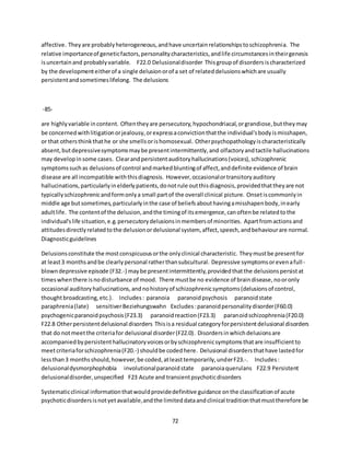 72
affective. Theyare probablyheterogeneous,andhave uncertainrelationshipstoschizophrenia. The
relative importanceof geneticfactors,personalitycharacteristics,andlife circumstancesintheirgenesis
isuncertainand probablyvariable. F22.0 Delusionaldisorder Thisgroupof disordersischaracterized
by the developmenteitherof a single delusionorof a set of relateddelusionswhichare usually
persistentandsometimeslifelong. The delusions
-85-
are highlyvariable incontent. Oftentheyare persecutory,hypochondriacal,orgrandiose,buttheymay
be concernedwithlitigationorjealousy,orexpressaconvictionthatthe individual'sbodyismisshapen,
or that othersthinkthathe or she smellsorishomosexual. Otherpsychopathologyischaracteristically
absent,butdepressivesymptomsmaybe presentintermittently,and olfactoryandtactile hallucinations
may developinsome cases. Clearandpersistentauditoryhallucinations(voices),schizophrenic
symptomssuchas delusionsof control andmarkedbluntingof affect,anddefinite evidence of brain
disease are all incompatible withthisdiagnosis. However,occasionalortransitoryauditory
hallucinations,particularlyinelderlypatients,donotrule outthisdiagnosis,providedthattheyare not
typicallyschizophrenicandformonlya small partof the overall clinical picture. Onsetiscommonlyin
middle age butsometimes,particularlyinthe case of beliefsabouthavingamisshapenbody,inearly
adultlife. The contentof the delusion,andthe timingof itsemergence,canoftenbe relatedtothe
individual'slife situation,e.g.persecutorydelusionsinmembersof minorities. Apartfromactionsand
attitudesdirectlyrelatedtothe delusionordelusional system, affect,speech,andbehaviourare normal.
Diagnosticguidelines
Delusionsconstitute the mostconspicuousorthe onlyclinical characteristic. Theymustbe presentfor
at least3 monthsandbe clearlypersonal ratherthansubcultural. Depressive symptomsorevenafull-
blowndepressive episode (F32.-) maybe presentintermittently,providedthatthe delusionspersistat
timeswhenthere isnodisturbance of mood. There mustbe no evidence of braindisease,nooronly
occasional auditoryhallucinations,andnohistoryof schizophrenicsymptoms(delusionsof control,
thoughtbroadcasting,etc.). Includes: paranoia paranoidpsychosis paranoidstate
paraphrenia(late) sensitiverBeziehungswahn Excludes:paranoidpersonalitydisorder(F60.0)
psychogenicparanoidpsychosis(F23.3) paranoidreaction(F23.3) paranoidschizophrenia(F20.0)
F22.8 Otherpersistentdelusional disorders Thisisa residual categoryforpersistentdelusional disorders
that do notmeetthe criteriafor delusional disorder(F22.0). Disordersinwhichdelusionsare
accompaniedbypersistenthallucinatoryvoicesorbyschizophrenicsymptomsthatare insufficientto
meetcriteriaforschizophrenia(F20.-) shouldbe codedhere. Delusional disordersthathave lastedfor
lessthan3 monthsshould,however,be coded,atleasttemporarily,underF23.-. Includes:
delusionaldysmorphophobia involutionalparanoidstate paranoiaquerulans F22.9 Persistent
delusionaldisorder,unspecified F23 Acute and transientpsychoticdisorders
Systematicclinical informationthatwouldprovidedefinitive guidance onthe classificationof acute
psychoticdisordersisnotyetavailable,andthe limiteddataandclinical traditionthatmusttherefore be
 