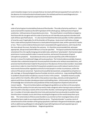73
usedinsteaddonotgive rise to conceptsthatcan be clearlydefinedandseparatedfromeachother. In
the absence of a triedand testedmultiaxial system, the methodusedhere toavoiddiagnosticcon-
fusionistoconstruct a diagnosticsequence thatreflectsthe
-86-
orderof prioritygiventoselectedkeyfeaturesof the disorder. The orderof priorityusedhere is: (a)an
acute onset(within2weeks) asthe definingfeature of the whole group; (b)thepresence of typical
syndromes; (c)the presence of associatedacute stress. The classificationisneverthelessarrangedso
that those whodo notagree withthisorderof prioritycan still identifyacute psychoticdisorderswith
each of these specifiedfeatures. It isalsorecommendedthatwheneverpossible a furthersubdivision
of onsetbe used,if applicable,forall the disordersof thisgroup. Acute onsetisdefinedasachange
froma state withoutpsychoticfeaturestoa clearlyabnormal psychoticstate,withinaperiodof 2 weeks
or less. There issome evidence thatacute onsetisassociatedwithagoodoutcome,anditmay be that
the more abrupt the onset,the betterthe outcome. Itis therefore recommendedthat,whenever
appropriate,abruptonset(within48hours or less) be specified. The typical syndromesthathave been
selectedare first,the rapidlychangingandvariable state,calledhere"polymorphic",thathasbeengiven
prominence inacute psychoticstatesinseveral countries,andsecond,the presence of typical
schizophrenicsymptoms. Associatedacute stresscanalso be specified,withafifthcharacterif
desired,inview of itstraditional linkage withacute psychosis. The limitedevidenceavailable,however,
indicatesthata substantial proportionof acute psychoticdisordersarise withoutassociatedstress,and
provisionhastherefore beenmade forthe presence orthe absence of stresstobe recorded. Associated
acute stressis takento meanthat the firstpsychoticsymptomsoccurwithinabout2 weeksof one or
more eventsthatwouldbe regardedasstressful tomostpeople insimilarcircumstances,withinthe
culture of the personconcerned. Typical eventswouldbe bereavement,unexpectedlossof partneror
job,marriage,or the psychological traumaof combat,terrorism, andtorture. Long-standingdifficulties
or problemsshouldnotbe includedasasource of stressinthiscontext. Complete recoveryusually
occurs within2 to 3 months,oftenwithinafew weeksorevendays,andonlyasmall proportionof
patientswiththese disordersdeveloppersistentanddisablingstates. Unfortunately,the presentstate
of knowledge doesnotallowthe earlypredictionof thatsmall proportionof patientswhowill not
recoverrapidly. These clinical descriptionsanddiagnosticguidelinesare writtenonthe assumption
that theywill be usedbyclinicianswhomayneedtomake adiagnosiswhenhavingtoassessandtreat
patientswithinafewdaysorweeksof the onsetof the disorder,notknowinghow longthe disorderwill
last. A numberof remindersaboutthe time limitsandtransitionfromone disordertoanotherhave
therefore beenincluded,soasto alertthose recordingthe diagnosistothe needtokeepthemupto
date. The nomenclature of these acute disordersisasuncertainastheirnosological status,butan
attempthas beenmade touse simple andfamiliarterms. "Psychoticdisorder"isusedasa term of
convenienceforall the membersof thisgroup(psychoticisdefinedinthe generalintroduction,page 3)
withan additional qualifyingtermindicatingthe majordefiningfeatureof eachseparate type asit
appearsinthe sequence notedabove. Diagnosticguidelines
 