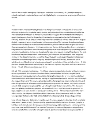 74
None of the disordersinthe groupsatisfiesthe criteriaforeithermanic(F30.-) ordepressive (F32.-)
episodes,althoughemotional changesandindividual affectivesymptomsmaybe prominentfromtime
to time.
-87-
These disordersare alsodefinedbythe absence of organiccausation,suchas statesof concussion,
delirium, ordementia. Perplexity,preoccupation,andinattentiontothe immediate conversationare
oftenpresent,butif theyare somarkedor persistentasto suggestdeliriumordementiaof organic
cause,the diagnosisshouldbe delayeduntilinvestigationorobservationhasclarifiedthis point.
Similarly,disordersinF23.- shouldnotbe diagnosedinthe presence of obviousintoxicationbydrugsor
alcohol. However,arecentminorincrease inthe consumptionof,forinstance,alcohol ormarijuana,
withno evidenceof severe intoxication ordisorientation,shouldnotrule outthe diagnosisof one of
these acute psychoticdisorders. It isimportantto note that the 48-hour and the 2-weekcriteriaare
not putforwardas the timesof maximumseverityanddisturbance,butastimesbywhichthe psychotic
symptomshave become obviousanddisruptive of atleastsome aspectsof dailylife andwork. The peak
disturbance maybe reachedlaterinbothinstances;the symptomsanddisturbance have onlytobe
obviousbythe statedtimes,inthe sense thattheywill usuallyhave broughtthe patientintocontact
withsome formof helpingormedical agency. Prodromal periodsof anxiety,depression,social
withdrawal,ormildlyabnormal behaviourdonotqualifyforinclusioninthese periodsof time. A fifth
character may be usedto indicate whetherornor the acute psychoticdisorderisassociatedwithacute
stress: F23. x 0 Withoutassociatedacute stress
F23. x 1 With associatedacute stress F23.0 Acute polymorphicpsychoticdisorderwithoutsymptoms
of schizophrenia Anacute psychoticdisorderinwhichhallucinations,delusions,andperceptual
disturbancesare obviousbutmarkedlyvariable,changingfromdaytoday or evenfromhourto hour.
Emotional turmoil,withintensetransientfeelingsof happinessandecstasyoranxietiesandirritability,is
alsofrequentlypresent. Thispolymorphicandunstable,changingclinical picture ischaracteristic,and
eventhoughindividual affective orpsychoticsymptomsmayattimesbe present,the criteriaformanic
episode (F30.-),depressive episode(F32.-),orschizophrenia(F20.-) are notfulfilled. Thisdisorderis
particularlylikelytohave anabruptonset(within48 hours) anda rapidresolutionof symptoms;ina
large proportionof cases there isno obviousprecipitatingstress. If the symptomspersistformore
than 3 months,the diagnosisshouldbe changed. (Persistentdelusional disorder(F22.-) orother
nonorganicpsychoticdisorder(F28) islikelytobe the mostappropriate.) Diagnosticguidelines
For a definite diagnosis: (a)the onsetmustbe acute (froma nonpsychoticstate toa clearlypsychotic
state within2 weeksorless); (b)theremustbe several typesof hallucinationordelusion,changingin
bothtype and intensityfromdaytoday or withinthe same day; (c)there shouldbe asimilarlyvarying
emotional state;and (d)inspite of the varietyof symptoms,none shouldbe presentwithsufficient
consistencytofulfil the criteriaforschizophrenia(F20.-) orformanicor depressive episode (F30.- or
 
