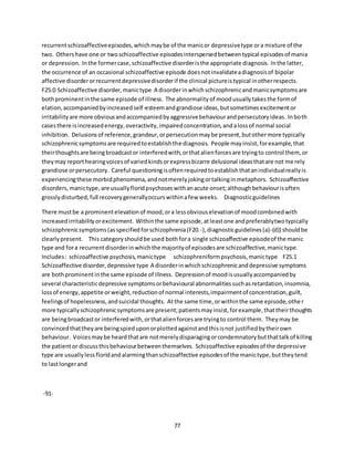 77
recurrentschizoaffectiveepisodes,whichmaybe of the manicor depressivetype ora mixture of the
two. Othershave one or twoschizoaffective episodesinterspersedbetweentypical episodesof mania
or depression. Inthe formercase,schizoaffective disorderisthe appropriate diagnosis. Inthe latter,
the occurrence of an occasional schizoaffective episode doesnotinvalidateadiagnosisof bipolar
affective disorderorrecurrentdepressivedisorderif the clinical pictureistypical inotherrespects.
F25.0 Schizoaffective disorder,manictype A disorderinwhichschizophrenicandmanicsymptomsare
bothprominentinthe same episode of illness. The abnormalityof moodusuallytakesthe formof
elation,accompaniedbyincreasedself-esteemandgrandiose ideas,butsometimesexcitementor
irritabilityare more obviousandaccompaniedbyaggressivebehaviourandpersecutoryideas. Inboth
casesthere isincreasedenergy,overactivity,impairedconcentration,andalossof normal social
inhibition. Delusionsof reference,grandeur,orpersecutionmaybe present,butothermore typically
schizophrenicsymptomsare requiredtoestablishthe diagnosis. People mayinsist,forexample,that
theirthoughtsare beingbroadcastor interferedwith,orthatalienforcesare tryingto control them,or
theymay reporthearingvoicesof variedkindsorexpressbizarre delusional ideasthatare not merely
grandiose orpersecutory. Careful questioningisoftenrequiredtoestablishthatanindividualreallyis
experiencingthese morbidphenomena,andnotmerelyjokingortalkinginmetaphors. Schizoaffective
disorders,manictype,are usuallyfloridpsychoseswithanacute onset;althoughbehaviourisoften
grosslydisturbed,full recoverygenerallyoccurswithinafew weeks. Diagnosticguidelines
There mustbe a prominentelevationof mood,ora lessobviouselevationof moodcombinedwith
increasedirritabilityorexcitement. Withinthe same episode,atleastone andpreferablytwotypically
schizophrenicsymptoms(asspecifiedforschizophrenia(F20.-),diagnosticguidelines(a)-(d)) shouldbe
clearlypresent. This categoryshouldbe used bothfora single schizoaffective episodeof the manic
type and fora recurrentdisorderinwhichthe majorityof episodesare schizoaffective,manictype.
Includes: schizoaffective psychosis,manictype schizophreniformpsychosis,manictype F25.1
Schizoaffective disorder,depressive type A disorderinwhichschizophrenicanddepressive symptoms
are bothprominentinthe same episode of illness. Depressionof moodisusuallyaccompaniedby
several characteristicdepressive symptomsorbehavioural abnormalitiessuchasretardation,insomnia,
lossof energy,appetite orweight,reductionof normal interests,impairmentof concentration,guilt,
feelingsof hopelessness,andsuicidal thoughts. Atthe same time,orwithinthe same episode,other
more typicallyschizophrenicsymptomsare present;patientsmayinsist,forexample,thattheirthoughts
are beingbroadcastor interferedwith,orthatalienforcesare tryingto control them. Theymay be
convincedthattheyare beingspieduponorplottedagainstandthisisnot justifiedbytheirown
behaviour. Voicesmaybe heardthatare notmerelydisparagingorcondemnatorybutthattalkof killing
the patientor discussthisbehaviourbetweenthemselves. Schizoaffective episodesof the depressive
type are usuallylessfloridandalarmingthanschizoaffective episodesof the manictype,buttheytend
to lastlongerand
-91-
 
