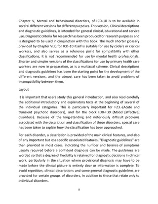 8
Chapter V, Mental and behavioural disorders, of ICD-10 is to be available in
severaldifferent versions for differentpurposes. This version, Clinical descriptions
and diagnostic guidelines, is intended for general clinical, educational and service
use. Diagnostic criteria for research has been produced for research purposes and
is designed to be used in conjunction with this book. The much shorter glossary
provided by Chapter V(F) for ICD-10 itself is suitable for use by coders or clerical
workers, and also serves as a reference point for compatibility with other
classifications; it is not recommended for use by mental health professionals.
Shorter and simpler versions of the classifications for use by primary health care
workers are now in preparation, as is a multiaxial scheme. Clinical descriptions
and diagnostic guidelines has been the starting point for the development of the
different versions, and the utmost care has been taken to avoid problems of
incompatibility between them.
Layout
It is important that users study this general introduction, and also read carefully
the additional introductory and explanatory texts at the beginning of several of
the individual categories. This is particularly important for F23.-(Acute and
transient psychotic disorders), and for the block F30-F39 (Mood [affective]
disorders). Because of the long-standing and notoriously difficult problems
associated with the description and classification of these disorders, special care
has been taken to explain how the classification has been approached.
For each disorder, a description is provided of the main clinical features, and also
of any important but less specific associated features. "Diagnostic guidelines" are
then provided in most cases, indicating the number and balance of symptoms
usually required before a confident diagnosis can be made. The guidelines are
worded so that a degree of flexibility is retained for diagnostic decisions in clinical
work, particularly in the situation where provisional diagnosis may have to be
made before the clinical picture is entirely clear or information is complete. To
avoid repetition, clinical descriptions and some general diagnostic guidelines are
provided for certain groups of disorders, in addition to those that relate only to
individual disorders.
 