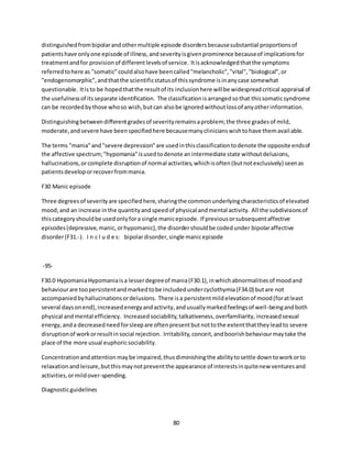 80
distinguishedfrombipolarandothermultiple episode disordersbecausesubstantial proportionsof
patientshave onlyone episode of illness,andseverityisgivenprominence becauseof implicationsfor
treatmentandfor provisionof differentlevelsof service. Itisacknowledgedthatthe symptoms
referredtohere as "somatic"couldalsohave beencalled"melancholic","vital","biological",or
"endogenomorphic",andthatthe scientificstatusof thissyndrome isinanycase somewhat
questionable. Itisto be hopedthatthe resultof its inclusionhere willbe widespreadcritical appraisal of
the usefulnessof itsseparate identification. The classificationisarrangedsothat thissomaticsyndrome
can be recordedbythose whoso wish,butcan alsobe ignoredwithoutlossof anyotherinformation.
Distinguishingbetweendifferentgradesof severityremainsaproblem;the three gradesof mild,
moderate,andsevere have beenspecifiedhere becausemanyclinicianswishtohave themavailable.
The terms "mania"and"severe depression"are usedinthisclassificationtodenote the opposite endsof
the affective spectrum;"hypomania"isusedtodenote anintermediate state withoutdelusions,
hallucinations,orcomplete disruptionof normal activities,whichisoften(butnotexclusively) seenas
patientsdeveloporrecoverfrommania.
F30 Manic episode
Three degreesof severityare specifiedhere,sharingthe commonunderlyingcharacteristicsof elevated
mood,and an increase inthe quantityandspeedof physical andmental activity. All the subdivisionsof
thiscategoryshouldbe usedonlyfora single manicepisode. If previousorsubsequentaffective
episodes(depressive,manic,orhypomanic),the disordershouldbe codedunder bipolaraffective
disorder(F31.-). I n c l u d e s: bipolardisorder,single manicepisode
-95-
F30.0 HypomaniaHypomaniaisa lesserdegreeof mania(F30.1),inwhichabnormalitiesof moodand
behaviourare toopersistentandmarkedtobe includedundercyclothymia(F34.0) butare not
accompaniedbyhallucinationsordelusions. There isa persistentmildelevationof mood(foratleast
several daysonend),increasedenergyandactivity,andusuallymarkedfeelingsof well-beingandboth
physical andmental efficiency. Increasedsociability,talkativeness,overfamiliarity,increasedsexual
energy, anda decreasedneedforsleepare oftenpresentbutnottothe extentthattheyleadto severe
disruptionof workorresultinsocial rejection. Irritability,conceit,andboorishbehaviourmaytake the
place of the more usual euphoricsociability.
Concentrationandattentionmaybe impaired,thusdiminishingthe abilitytosettle downtoworkorto
relaxationandleisure,butthismaynotpreventthe appearance of interestsinquitenew venturesand
activities,ormildover-spending.
Diagnosticguidelines
 