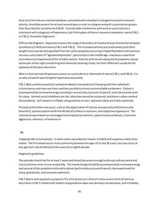 81
Several of the featuresmentionedabove,consistentwithelevatedorchangedmoodandincreased
activity,shouldbe presentforatleastseveral daysonend,toa degree andwitha persistence greater
than describedforcyclothymia(F34.0). Considerable interference withworkorsocial activityis
consistentwithadiagnosisof hypomania,butif disruptionof these issevere orcomplete,mania(F30.1
or F30.2) shouldbe diagnosed.
Differential diagnosis.Hypomaniacoversthe range of disordersof moodandlevel of activitiesbetween
cyclothymia(F34.0) and mania(F30.1 and F30.2). The increasedactivityandrestlessness(andoften
weightloss) mustbe distinguishedfromthe same symptomsoccurringinhyperthyroidismandanorexia
nervosa;earlystatesof "agitateddepression",particularlyinlate middleage,maybeara superficial
resemblance tohypomaniaof the irritable variety. Patientswithsevere obsessionalsymptomsmaybe
active part of the nightcompletingtheirdomesticcleaningrituals,buttheiraffectwill usuallybe the
opposite of thatdescribedhere.
Whena short periodof hypomaniaoccursas a prelude toor aftermathof mania(F30.1 andF30.2), itis
usuallynotworthspecifyingthe hypomaniaseparately.
F30.1 Mania withoutpsychoticsymptomsMoodiselevatedoutof keepingwiththe individual's
circumstancesandmay varyfrom carefree jovialitytoalmostuncontrollable excitement. Elationis
accompaniedbyincreasedenergy,resultinginoveractivity,pressure of speech,andadecreasedneed
for sleep. Normal social inhibitionsare lost,attentioncannotbe sustained,andthere isoftenmarked
distractability. Self-esteemisinflated,andgrandiose orover-optimisticideasare freelyexpressed.
Perceptual disordersmayoccur,such as the appreciationof coloursasespeciallyvivid(andusually
beautiful),apreoccupationwithfine detailsof surfacesortextures,andsubjective hyperacusis. The
individualmayembarkonextravagantandimpractical schemes,spend moneyrecklessly,orbecome
aggressive,amorous,orfacetiousin
-96-
inappropriate circumstances. Insome manicepisodesthe moodisirritable andsuspiciousratherthan
elated. The firstattackoccurs most commonlybetweenthe agesof 15 and 30 years,but may occur at
any age from late childhoodtothe seventhoreighthdecade.
Diagnosticguidelines
The episode shouldlastforatleast1 weekandshouldbe severe enoughtodisruptordinaryworkand
social activitiesmore orlesscompletely. The moodchange shouldbe accompaniedbyincreasedenergy
and several of the symptomsreferredtoabove (particularlypressureof speech,decreasedneedfor
sleep,grandiosity,andexcessive optimism).
F30.2 Mania withpsychoticsymptomsThe clinical picture isthatof a more severe formof maniaas
describedinF30.1.Inflatedself-esteemandgrandiose ideasmaydevelopintodelusions,andirritability
 