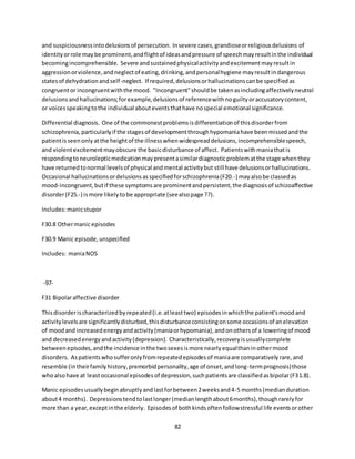 82
and suspiciousnessintodelusionsof persecution. Insevere cases,grandioseorreligiousdelusions of
identityorrole maybe prominent,andflightof ideasandpressure of speechmayresultinthe individual
becomingincomprehensible. Severe andsustainedphysicalactivityandexcitementmayresultin
aggressionorviolence,andneglectof eating,drinking,andpersonalhygiene mayresultindangerous
statesof dehydrationandself-neglect. If required,delusionsorhallucinationscanbe specifiedas
congruentor incongruentwiththe mood. "Incongruent"shouldbe takenasincludingaffectivelyneutral
delusionsandhallucinations;forexample,delusionsof referencewithnoguiltyoraccusatorycontent,
or voicesspeakingtothe individual abouteventsthathave nospecial emotional significance.
Differential diagnosis. One of the commonestproblemsisdifferentiationof thisdisorderfrom
schizophrenia,particularlyif the stagesof developmentthroughhypomaniahave beenmissedandthe
patientisseenonlyatthe heightof the illnesswhenwidespreaddelusions,incomprehensiblespeech,
and violentexcitementmayobscure the basicdisturbance of affect. Patientswithmaniathatis
respondingtoneurolepticmedicationmaypresentasimilardiagnosticproblematthe stage whenthey
have returnedtonormal levelsof physical andmental activitybut still have delusionsorhallucinations.
Occasional hallucinationsordelusionsasspecifiedforschizophrenia(F20.-) mayalsobe classedas
mood-incongruent,butif these symptomsare prominentandpersistent,the diagnosisof schizoaffective
disorder(F25.-) ismore likelytobe appropriate (seealsopage ??).
Includes:manicstupor
F30.8 Othermanic episodes
F30.9 Manic episode,unspecified
Includes: maniaNOS
-97-
F31 Bipolaraffective disorder
Thisdisorderischaracterizedbyrepeated(i.e.atleasttwo) episodesinwhichthe patient'smoodand
activitylevelsare significantlydisturbed,thisdisturbanceconsistingonsome occasionsof anelevation
of moodand increasedenergyandactivity(maniaorhypomania),andonothersof a loweringof mood
and decreasedenergyandactivity(depression). Characteristically,recoveryisusuallycomplete
betweenepisodes,andthe incidence inthe twosexesismore nearlyequalthaninothermood
disorders. Aspatientswhosufferonlyfromrepeatedepisodesof maniaare comparativelyrare,and
resemble (intheirfamilyhistory,premorbidpersonality,age of onset,andlong-termprognosis)those
whoalsohave at leastoccasional episodesof depression,suchpatientsare classifiedasbipolar(F31.8).
Manic episodesusuallybeginabruptlyandlastforbetween2weeksand4-5 months(medianduration
about4 months). Depressionstendtolastlonger(medianlengthabout6months),thoughrarelyfor
more than a year,exceptinthe elderly. Episodesof bothkindsoftenfollowstressful life eventsorother
 