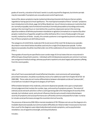 86
gradesof severity,adurationof atleast2 weeksisusuallyrequiredfordiagnosis,butshorterperiods
may be reasonable if symptomsare unusuallysevere andof rapidonset.
Some of the above symptomsmaybe markedanddevelopcharacteristicfeaturesthatare widely
regardedas havingspecial clinical significance. The mosttypical examplesof these "somatic"symptoms
(see introductiontothisblock,page 112 [of Blue Book]) are:lossof interestorpleasure inactivitiesthat
are normallyenjoyable;lackof emotional reactivitytonormallypleasurablesurroundingsandevents;
wakinginthe morning2 hours or more before the usual time;depressionworseinthe morning;
objective evidence of definite psychomotorretardationoragitation(remarkedonorreportedbyother
people);markedlossof appetite;weightloss(oftendefinedas5% or more of bodyweightinthe past
month);markedlossof libido. Usually,thissomaticsyndrome isnotregardedaspresentunlessabout
fourof these symptomsare definitelypresent.
The categoriesof mild(F32.0),moderate (F32.1) and severe (F32.2and F32.3) depressive episodes
describedinmore detail belowshouldbe usedonlyforasingle (first) depressive episode. Further
depressiveepisodesshouldbe classifiedunder one of the subdivisionsof recurrentdepressive disorder
(F33.-).
These gradesof severityare specifiedtocoverawide range of clinical statesthatare encounteredin
differenttypesof psychiatricpractice. Individualswithmilddepressiveepisodesare commoninprimary
care and general medical settings,whereaspsychiatricinpatientunitsdeal largelywithpatientssuffering
fromthe severe grades.
-101-
Acts of self-harmassociatedwithmood[affective] disorders,mostcommonlyself-poisoningby
prescribedmedication,shouldbe recordedbymeansof anadditional code fromChapterXXof ICD-10
(X60-X84). These codesdonot involve differentiationbetweenattemptedsuicideand"parasuicide",
since bothare includedinthe general category of self-harm.
Differentiationbetweenmild,moderate,andsevere depressive episodesrestsuponacomplicated
clinical judgementthatinvolvesthe number,type,andseverityof symptomspresent. The extentof
ordinarysocial andwork activitiesisoftenauseful general guide tothe likelydegreeof severityof the
episode,butindividual,social,andcultural influencesthatdisruptasmoothrelationshipbetween
severityof symptomsandsocial performanceare sufficientlycommonandpowerful tomake itunwise
to include social performance amongstthe essentialcriteriaof severity.
The presence of dementia(F00-F03) ormental retardation(F70-F79) doesnotrule out the diagnosisof a
treatable depressiveepisode,butcommunicationdifficultiesare likelytomake itnecessarytorelymore
than usual forthe diagnosisuponobjectivelyobservedsomaticsymptoms,suchaspsychomotor
retardation,lossof appetite andweight,andsleepdisturbance.
Includes:
 