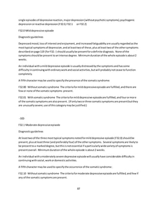 87
single episodesof depressivereaction,majordepression(withoutpsychoticsymptoms),psychogenic
depressionorreactive depression(F32.0,F32.1 or F32.2)
F32.0 Milddepressive episode
Diagnosticguidelines
Depressedmood,lossof interestandenjoyment,andincreasedfatiguabilityare usuallyregardedasthe
mosttypical symptomsof depression,andatleasttwoof these,plusatleasttwoof the othersymptoms
describedonpage 119 (forF32.-) shouldusuallybe presentforadefinite diagnosis. None of the
symptomsshouldbe present toanintense degree. Minimumdurationof the whole episodeisabout2
weeks.
An individual withamilddepressive episode isusuallydistressedbythe symptomsandhassome
difficultyincontinuingwithordinaryworkandsocial activities,butwill probablynotcease tofunction
completely.
A fifthcharactermay be usedto specifythe presence of the somaticsyndrome:
F32.00 Withoutsomaticsyndrome The criteriaformilddepressiveepisode are fulfilled,andthere are
fewor none of the somaticsymptoms present.
F32.01 Withsomaticsyndrome The criteriaformilddepressive episodeare fulfilled,andfourormore
of the somaticsymptomsare alsopresent. (If onlytwoorthree somaticsymptomsare presentbutthey
are unusuallysevere,use of thiscategorymaybe justified.)
-102-
F32.1 Moderate depressiveepisode
Diagnosticguidelines
At leasttwoof the three mosttypical symptomsnotedformilddepressive episode (F32.0) shouldbe
present,plusatleastthree (andpreferablyfour) of the othersymptoms. Several symptomsare likelyto
be presenttoa markeddegree,butthisisnotessential if aparticularlywidevarietyof symptomsis
presentoverall. Minimumdurationof the whole episode isabout2 weeks.
An individual withamoderatelysevere depressive episodewill usuallyhave considerable difficultyin
continuingwithsocial,workordomesticactivities.
A fifthcharactermay be usedto specifythe occurrence of the somaticsyndrome:
F32.10 Withoutsomaticsyndrome The criteriaformoderate depressiveepisodeare fulfilled,andfewif
any of the somatic symptomsare present.
 