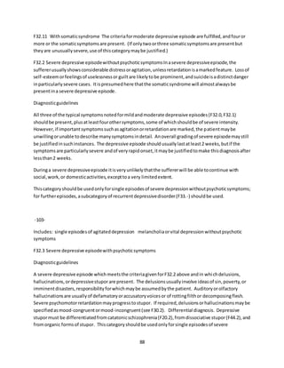 88
F32.11 Withsomaticsyndrome The criteriaformoderate depressive episode are fulfilled,andfouror
more or the somaticsymptomsare present. (If onlytwoorthree somaticsymptomsare presentbut
theyare unusuallysevere,use of thiscategorymaybe justified.)
F32.2 Severe depressive episodewithoutpsychoticsymptomsInasevere depressiveepisode,the
suffererusuallyshowsconsiderable distressoragitation,unlessretardationisamarkedfeature. Lossof
self-esteemorfeelingsof uselessnessor guiltare likelytobe prominent,andsuicideisadistinctdanger
inparticularlysevere cases. Itispresumedhere thatthe somaticsyndrome will almostalwaysbe
presentina severe depressive episode.
Diagnosticguidelines
All three of the typical symptomsnotedformildandmoderate depressive episodes(F32.0,F32.1)
shouldbe present,plusatleastfourothersymptoms,some of whichshouldbe of severe intensity.
However,if importantsymptomssuchasagitationorretardationare marked,the patientmaybe
unwillingorunable todescribe manysymptomsindetail. Anoverall gradingof severe episodemaystill
be justifiedinsuchinstances. The depressive episode shouldusuallylastatleast2 weeks,butif the
symptomsare particularlysevere andof veryrapidonset,itmaybe justifiedtomake thisdiagnosisafter
lessthan2 weeks.
Duringa severe depressiveepisode itisveryunlikelythatthe suffererwill be able tocontinue with
social,work,or domesticactivities,excepttoa very limitedextent.
Thiscategoryshouldbe usedonlyforsingle episodesof severe depressionwithoutpsychoticsymptoms;
for furtherepisodes,asubcategoryof recurrentdepressivedisorder(F33.-) shouldbe used.
-103-
Includes: single episodesof agitateddepression melancholiaorvital depressionwithoutpsychotic
symptoms
F32.3 Severe depressive episodewithpsychoticsymptoms
Diagnosticguidelines
A severe depressive episode whichmeetsthe criteriagivenforF32.2 above andin whichdelusions,
hallucinations,ordepressivestuporare present. The delusionsusuallyinvolve ideasof sin,poverty,or
imminentdisasters,responsibilityforwhichmaybe assumedbythe patient. Auditoryorolfactory
hallucinationsare usuallyof defamatoryoraccusatoryvoicesor of rottingfilthor decomposingflesh.
Severe psychomotorretardationmayprogresstostupor. If required,delusionsorhallucinationsmaybe
specifiedasmood-congruentormood-incongruent(see F30.2). Differential diagnosis. Depressive
stupormust be differentiatedfromcatatonicschizophrenia(F20.2),fromdissociative stupor(F44.2),and
fromorganic formsof stupor. Thiscategoryshouldbe usedonlyforsingle episodesof severe
 