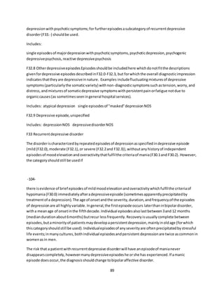 89
depressionwithpsychoticsymptoms;for furtherepisodesasubcategoryof recurrentdepressive
disorder(F33.-) shouldbe used.
Includes:
single episodesof majordepressionwithpsychoticsymptoms,psychoticdepression,psychogenic
depressivepsychosis,reactive depressivepsychosis
F32.8 OtherdepressiveepisodesEpisodesshouldbe includedhere whichdonotfitthe descriptions
givenfordepressive episodesdescribedinF32.0-F32.3, but forwhichthe overall diagnosticimpression
indicatesthattheyare depressiveinnature. Examples includefluctuatingmixturesof depressive
symptoms(particularlythe somaticvariety) withnon-diagnosticsymptomssuchastension,worry,and
distress,andmixturesof somaticdepressive symptomswithpersistentpainorfatigue notdue to
organiccauses (as sometimesseeningeneral hospital services).
Includes: atypical depression single episodesof "masked"depressionNOS
F32.9 Depressive episode,unspecified
Includes: depressionNOS depressivedisorderNOS
F33 Recurrentdepressive disorder
The disorderischaracterizedbyrepeatedepisodesof depressionasspecifiedindepressive episode
(mild(F32.0),moderate (F32.1),or severe (F32.2and F32.3)),withoutanyhistoryof independent
episodesof moodelevationandoveractivitythatfulfilthe criteriaof mania(F30.1and F30.2). However,
the categoryshouldstill be usedif
-104-
there isevidence of brief episodesof mildmoodelevationandoveractivitywhichfulfilthe criteriaof
hypomania(F30.0) immediatelyafteradepressiveepisode (sometimesapparentlyprecipitatedby
treatmentof a depression).The age of onsetandthe severity,duration,andfrequencyof the episodes
of depressionare all highlyvariable.Ingeneral,the firstepisode occurs laterthaninbipolardisorder,
witha meanage of onsetinthe fifthdecade.Individual episodesalsolastbetween3and 12 months
(mediandurationabout6months) butrecur lessfrequently.Recoveryisusuallycomplete between
episodes,butaminorityof patientsmaydevelopapersistentdepression,mainlyinoldage (forwhich
thiscategoryshouldstill be used).Individualepisodesof anyseverityare oftenprecipitatedbystressful
life events;inmanycultures,bothindividual episodesandpersistent depressionare twice ascommonin
womenasin men.
The risk that a patientwithrecurrentdepressive disorderwill have anepisodeof manianever
disappearscompletely,howevermanydepressiveepisodeshe orshe has experienced.If amanic
episode doesoccur,the diagnosisshouldchange tobipolaraffective disorder.
 