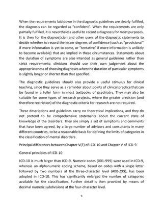 9
When the requirements laid down in the diagnostic guidelines are clearly fulfilled,
the diagnosis can be regarded as "confident". When the requirements are only
partially fulfilled, it is nevertheless usefulto record a diagnosis for most purposes.
It is then for the diagnostician and other users of the diagnostic statements to
decide whether to record the lesser degrees of confidence (such as "provisional"
if more information is yet to come, or "tentative" if more information is unlikely
to become available) that are implied in these circumstances. Statements about
the duration of symptoms are also intended as general guidelines rather than
strict requirements; clinicians should use their own judgement about the
appropriateness of choosing diagnoses when the duration of particular symptoms
is slightly longer or shorter than that specified.
The diagnostic guidelines should also provide a useful stimulus for clinical
teaching, since they serve as a reminder about points of clinical practice that can
be found in a fuller form in most textbooks of psychiatry. They may also be
suitable for some types of research projects, where the greater precision (and
therefore restriction) of the diagnostic criteria for research are not required.
These descriptions and guidelines carry no theoretical implications, and they do
not pretend to be comprehensive statements about the current state of
knowledge of the disorders. They are simply a set of symptoms and comments
that have been agreed, by a large number of advisors and consultants in many
different countries, to be a reasonable basis for defining the limits of categories in
the classification of mental disorders.
Principal differences between Chapter V(F) of ICD-10 and Chapter V of ICD-9
General principles of ICD-10
ICD-10 is much larger than ICD-9. Numeric codes (001-999) were used in ICD-9,
whereas an alphanumeric coding scheme, based on codes with a single letter
followed by two numbers at the three-character level (A00-Z99), has been
adopted in ICD-10. This has significantly enlarged the number of categories
available for the classification. Further detail is then provided by means of
decimal numeric subdivisions at the four-character level.
 