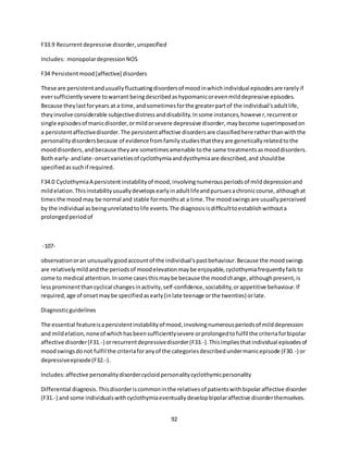 92
F33.9 Recurrentdepressive disorder,unspecified
Includes: monopolardepressionNOS
F34 Persistentmood[affective] disorders
These are persistentandusuallyfluctuatingdisordersof moodinwhichindividual episodesare rarelyif
eversufficientlysevere towarrant beingdescribedashypomanicorevenmilddepressive episodes.
Because theylastforyears at a time,andsometimesforthe greaterpartof the individual'sadultlife,
theyinvolve considerable subjectivedistressanddisability.Insome instances,however,recurrentor
single episodesof manicdisorder,ormildorsevere depressive disorder,maybecome superimposedon
a persistentaffectivedisorder.The persistentaffective disordersare classifiedhere ratherthanwiththe
personalitydisordersbecause of evidencefromfamilystudiesthattheyare geneticallyrelatedtothe
mooddisorders,andbecause theyare sometimesamenable tothe same treatmentsasmooddisorders.
Both early- andlate- onsetvarietiesof cyclothymiaanddysthymiaare described,and shouldbe
specifiedassuchif required.
F34.0 CyclothymiaA persistentinstabilityof mood,involvingnumerousperiodsof milddepressionand
mildelation.Thisinstabilityusuallydevelopsearlyinadultlifeandpursuesachroniccourse,althoughat
timesthe moodmay be normal and stable formonthsat a time.The moodswingsare usuallyperceived
by the individual asbeingunrelatedtolife events.The diagnosisisdifficulttoestablishwithouta
prolongedperiodof
-107-
observationoran unusuallygoodaccountof the individual'spastbehaviour.Because the moodswings
are relativelymildandthe periodsof moodelevationmaybe enjoyable,cyclothymiafrequentlyfailsto
come to medical attention.Insome casesthismaybe because the moodchange,althoughpresent,is
lessprominentthancyclical changesinactivity,self-confidence,sociability,orappetitive behaviour.If
required,age of onsetmaybe specifiedasearly(inlate teenage orthe twenties) orlate.
Diagnosticguidelines
The essential featureisapersistentinstabilityof mood,involvingnumerousperiodsof milddepression
and mildelation,noneof whichhasbeensufficientlysevere orprolongedtofulfil the criteriaforbipolar
affective disorder(F31.-) orrecurrentdepressivedisorder(F33.-).Thisimpliesthatindividual episodesof
moodswingsdonot fulfil the criteriaforanyof the categoriesdescribedundermanicepisode (F30.-) or
depressiveepisode(F32.-).
Includes:affective personalitydisordercycloidpersonalitycyclothymicpersonality
Differential diagnosis.Thisdisorderiscommoninthe relativesof patientswithbipolaraffective disorder
(F31.-) and some individualswithcyclothymiaeventuallydevelopbipolaraffective disorderthemselves.
 