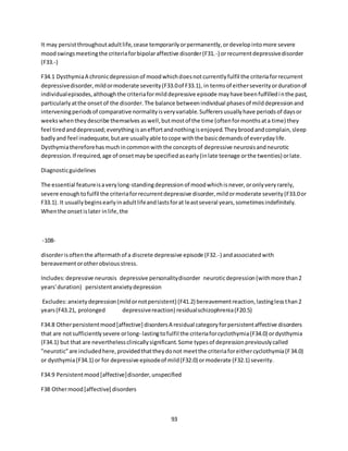 93
It may persistthroughoutadultlife,cease temporarilyorpermanently,ordevelopintomore severe
moodswingsmeetingthe criteriaforbipolaraffective disorder(F31.-) orrecurrentdepressivedisorder
(F33.-)
F34.1 DysthymiaA chronicdepressionof moodwhichdoesnotcurrentlyfulfil the criteriaforrecurrent
depressivedisorder,mildormoderate severity(F33.0of F33.1), in termsof eitherseverityordurationof
individualepisodes,althoughthe criteriaformilddepressive episode mayhave beenfulfilledinthe past,
particularlyatthe onsetof the disorder.The balance betweenindividual phasesof milddepressionand
interveningperiodsof comparative normalityisveryvariable.Sufferersusuallyhave periodsof daysor
weekswhentheydescribe themselves aswell,butmostof the time (oftenformonthsata time) they
feel tiredanddepressed;everythingisaneffortandnothingisenjoyed.Theybroodandcomplain,sleep
badlyand feel inadequate,butare usuallyable tocope withthe basicdemandsof everydaylife.
Dysthymiathereforehasmuchincommonwiththe conceptsof depressive neurosisandneurotic
depression.If required,age of onsetmaybe specifiedasearly(inlate teenage orthe twenties) orlate.
Diagnosticguidelines
The essential featureisaverylong-standingdepressionof moodwhichisnever,oronlyveryrarely,
severe enoughtofulfil the criteriaforrecurrentdepressive disorder,mildormoderate severity(F33.0or
F33.1). It usuallybeginsearlyinadultlifeandlastsforat leastseveral years,sometimesindefinitely.
Whenthe onsetislater inlife,the
-108-
disorderisoftenthe aftermathof a discrete depressive episode (F32.-) andassociatedwith
bereavementorotherobviousstress.
Includes:depressive neurosis depressive personalitydisorder neuroticdepression(withmore than2
years'duration) persistentanxietydepression
Excludes:anxietydepression(mildornotpersistent) (F41.2) bereavementreaction,lastinglessthan2
years(F43.21, prolonged depressivereaction) residualschizophrenia(F20.5)
F34.8 Otherpersistentmood[affective] disordersA residual categoryforpersistentaffective disorders
that are notsufficientlysevere orlong- lastingtofulfil the criteriaforcyclothymia(F34.0) ordysthymia
(F34.1) but that are neverthelessclinicallysignificant.Some typesof depressionpreviouslycalled
"neurotic"are includedhere,providedthattheydonot meetthe criteriaforeithercyclothymia(F34.0)
or dysthymia(F34.1) or for depressive episodeof mild(F32.0) ormoderate (F32.1) severity.
F34.9 Persistentmood[affective]disorder,unspecified
F38 Othermood[affective] disorders
 