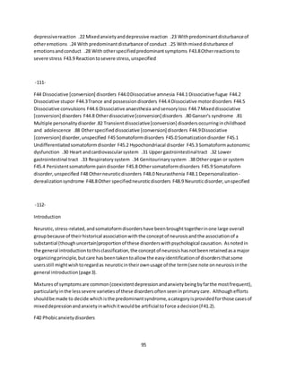 95
depressivereaction .22 Mixedanxietyanddepressive reaction .23 Withpredominantdisturbanceof
otheremotions .24 With predominantdisturbance of conduct .25 With mixeddisturbance of
emotionsandconduct .28 With otherspecifiedpredominantsymptoms F43.8Otherreactionsto
severe stress F43.9 Reactiontosevere stress,unspecified
-111-
F44 Dissociative [conversion] disorders F44.0Dissociative amnesia F44.1 Dissociative fugue F44.2
Dissociative stupor F44.3Trance and possessiondisorders F44.4 Dissociative motordisorders F44.5
Dissociative convulsions F44.6 Dissociative anaesthesia andsensoryloss F44.7Mixeddissociative
[conversion] disorders F44.8 Otherdissociative[conversion] disorders .80 Ganser's syndrome .81
Multiple personalitydisorder.82 Transientdissociative[conversion] disordersoccurringinchildhood
and adolescence .88 Otherspecifieddissociative [conversion] disorders F44.9Dissociative
[conversion] disorder,unspecified F45 Somatoformdisorders F45.0 Somatizationdisorder F45.1
Undifferentiatedsomatoformdisorder F45.2 Hypochondriacal disorder F45.3 Somatoformautonomic
dysfunction .30 Heart andcardiovascularsystem .31 Uppergastrointestinaltract .32 Lower
gastrointestinal tract .33 Respiratorysystem .34 Genitourinarysystem .38 Otherorgan or system
F45.4 Persistentsomatoform paindisorder F45.8 Othersomatoformdisorders F45.9 Somatoform
disorder,unspecified F48 Otherneuroticdisorders F48.0 Neurasthenia F48.1 Depersonalization-
derealizationsyndrome F48.8Other specifiedneuroticdisorders F48.9 Neuroticdisorder,unspecified
-112-
Introduction
Neurotic,stress-related,andsomatoformdisordershave beenbroughttogetherinone large overall
groupbecause of theirhistorical associationwiththe conceptof neurosisandthe associationof a
substantial (thoughuncertain)proportionof these disorderswithpsychological causation. Asnotedin
the general introductiontothisclassification,the conceptof neurosishasnotbeenretainedasa major
organizingprinciple,butcare hasbeentakentoallow the easyidentificationof disordersthatsome
usersstill mightwishtoregardas neuroticintheirownusage of the term(see note onneurosisinthe
general introduction(page3).
Mixturesof symptomsare common(coexistentdepressionandanxietybeingbyfarthe mostfrequent),
particularlyinthe lesssevere varietiesof these disordersoftenseeninprimarycare. Althoughefforts
shouldbe made to decide whichisthe predominantsyndrome,acategoryisprovidedforthose casesof
mixeddepressionandanxietyinwhichitwouldbe artificial toforce adecision(F41.2).
F40 Phobicanxietydisorders
 