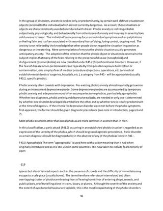 96
In thisgroupof disorders,anxietyisevokedonly,orpredominantly,bycertainwell-definedsituationsor
objects(externaltothe individual) whichare notcurrentlydangerous. Asaresult,these situationsor
objectsare characteristicallyavoidedorenduredwithdread. Phobicanxietyisindistinguishable
subjectively,physiologically,andbehaviourallyfromothertypesof anxietyandmayvary inseverityfrom
mildunease toterror. The individual'sconcernmayfocusonindividual symptomssuchaspalpitations
or feelingfaintandisoftenassociatedwithsecondaryfearsof dying,losingcontrol,orgoingmad. The
anxietyisnotrelievedbythe knowledge thatotherpeople donotregardthe situationinquestionas
dangerousorthreatening. Mere contemplationof entrytothe phobicsituationusuallygenerates
anticipatoryanxiety. The adoptionof the criterionthatthe phobicobjectorsituationisexternal tothe
subjectimpliesthatmany of the fearsrelatingtothe presence of disease(nosophobia) and
disfigurement(dysmorphobia) are nowclassifiedunderF45.2(hypochondriacal disorder). However,if
the fearof disease arisespredominantlyandrepeatedlyfrompossibleexposure toinfectionor
contamination,orissimplyafearof medical procedures(injections,operations,etc.) ormedical
establishments(dentists'surgeries,hospitals,etc.),acategoryfromF40.- will be appropriate (usually
F40.2, specificphobia).
Phobicanxiety oftencoexistswithdepression. Pre-existingphobicanxietyalmostinvariablygetsworse
duringan intercurrentdepressive episode. Some depressiveepisodesare accompaniedbytemporary
phobicanxietyanda depressive moodoftenaccompaniessome phobias, particularlyagoraphobia.
Whethertwodiagnoses,phobicanxietyanddepressiveepisode,are neededoronlyone isdetermined
by whetherone disorderdevelopedclearlybefore the otherandbywhetherone isclearlypredominant
at the time of diagnosis. If the criteriafordepressive disorderwere metbefore the phobicsymptoms
firstappeared,the formershouldbe givendiagnosticprecedence (see note inIntroduction,pages6and
7).
Most phobicdisordersotherthansocial phobiasare more commoninwomenthanin men.
In thisclassification,apanicattack (F41.0) occurringin an establishedphobicsituationisregardedasan
expressionof the severityof the phobia,whichshouldbe givendiagnosticprecedence. Panicdisorder
as a main diagnosisshouldbe diagnosedonlyinthe absence of anyof the phobiaslistedinF40.-.
F40.0 AgoraphobiaThe term"agoraphobia"isusedhere withawidermeaningthanithadwhen
originallyintroducedandasitis still usedinsome countries. Itisnow taken to include fearsnotonlyof
open
-113-
spacesbut alsoof relatedaspectssuchas the presence of crowdsand the difficultyof immediate easy
escape to a safe place (usuallyhome). The termthereforereferstoaninterrelatedandoften
overlappingclusterof phobiasembracingfearsof leavinghome:fearof enteringshops,crowds,and
publicplaces,orof travellingalone intrains,buses,orplanes. Althoughthe severityof the anxietyand
the extentof avoidance behaviourare variable,thisisthe mostincapacitatingof the phobicdisorders
 