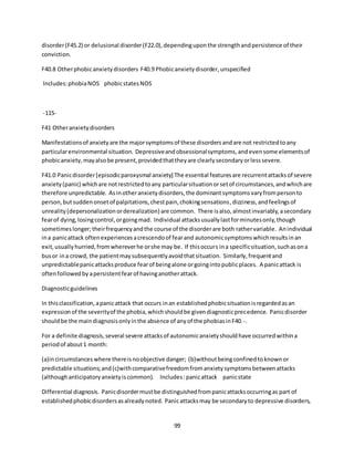 99
disorder(F45.2) or delusional disorder(F22.0),dependinguponthe strengthandpersistence of their
conviction.
F40.8 Otherphobicanxietydisorders F40.9 Phobicanxietydisorder,unspecified
Includes:phobiaNOS phobicstatesNOS
-115-
F41 Otheranxietydisorders
Manifestationsof anxietyare the majorsymptomsof these disordersandare not restrictedtoany
particularenvironmental situation. Depressiveandobsessionalsymptoms,andevensome elementsof
phobicanxiety,mayalsobe present,providedthattheyare clearlysecondaryorlesssevere.
F41.0 Panicdisorder[episodicparoxysmal anxiety] The essential featuresare recurrentattacksof severe
anxiety(panic) whichare notrestrictedtoany particularsituationorsetof circumstances,andwhichare
therefore unpredictable. Asinotheranxietydisorders,the dominantsymptomsvaryfrompersonto
person,butsuddenonsetof palpitations,chestpain,chokingsensations,dizziness,andfeelingsof
unreality(depersonalizationorderealization) are common. There isalso,almostinvariably,asecondary
fearof dying,losingcontrol,orgoingmad. Individual attacksusuallylastforminutesonly,though
sometimeslonger; theirfrequencyandthe course of the disorderare both rathervariable. Anindividual
ina panicattack oftenexperiencesacrescendoof fearand autonomicsymptomswhichresultsinan
exit,usuallyhurried,fromwhereverhe orshe may be. If thisoccurs ina specificsituation,suchasona
busor ina crowd, the patientmaysubsequentlyavoidthatsituation. Similarly,frequentand
unpredictablepanicattacksproduce fearof beingalone orgoingintopublicplaces. A panicattack is
oftenfollowedby apersistentfearof havinganotherattack.
Diagnosticguidelines
In thisclassification,apanicattack that occurs inan establishedphobicsituationisregardedasan
expressionof the severityof the phobia,whichshouldbe givendiagnosticprecedence. Panicdisorder
shouldbe the maindiagnosisonlyinthe absence of anyof the phobiasinF40.-.
For a definite diagnosis,several severe attacksof autonomicanxietyshouldhave occurredwithina
periodof about1 month:
(a)incircumstances where thereisnoobjective danger; (b)withoutbeingconfinedtoknownor
predictable situations;and(c)withcomparativefreedomfromanxietysymptomsbetweenattacks
(althoughanticipatoryanxietyiscommon). Includes:panicattack panicstate
Differential diagnosis. Panicdisordermustbe distinguishedfrompanicattacksoccurringas part of
establishedphobicdisordersasalreadynoted. Panicattacksmay be secondaryto depressive disorders,
 