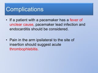 Complications
• If a patient with a pacemaker has a fever of
unclear cause, pacemaker lead infection and
endocarditis should be considered.
• Pain in the arm ipsilateral to the site of
insertion should suggest acute
thrombophlebitis.
 