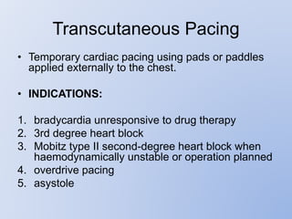 Transcutaneous Pacing
• Temporary cardiac pacing using pads or paddles
applied externally to the chest.
• INDICATIONS:
1. bradycardia unresponsive to drug therapy
2. 3rd degree heart block
3. Mobitz type II second-degree heart block when
haemodynamically unstable or operation planned
4. overdrive pacing
5. asystole
 