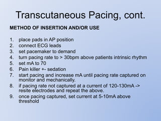 Transcutaneous Pacing, cont.
METHOD OF INSERTION AND/OR USE
1. place pads in AP position
2. connect ECG leads
3. set pacemaker to demand
4. turn pacing rate to > 30bpm above patients intrinsic rhythm
5. set mA to 70
6. Pain killer +- sedation
7. start pacing and increase mA until pacing rate captured on
monitor and mechanically.
8. if pacing rate not captured at a current of 120-130mA ->
resite electrodes and repeat the above.
9. once pacing captured, set current at 5-10mA above
threshold
 