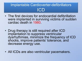 Implantable Cardioverter-defibrillators
ICD
• The first devices for endocardial defibrillation
were implanted in surviving victims of sudden
cardiac death in 1980.
• Drug therapy is still required after ICD
implantation to suppress ventricular
dysrhythmias, minimize the frequency of ICD
shocks, improve patients’ tolerance, and
decrease energy use.
• All ICDs are also ventricular pacemakers.
 