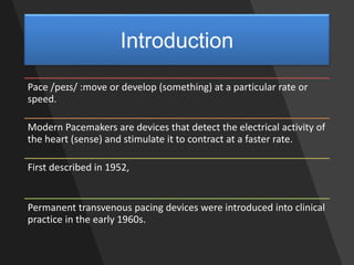 Introduction
Pace /peɪs/ :move or develop (something) at a particular rate or
speed.
Modern Pacemakers are devices that detect the electrical activity of
the heart (sense) and stimulate it to contract at a faster rate.
First described in 1952,
Permanent transvenous pacing devices were introduced into clinical
practice in the early 1960s.
 
