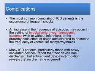 • The most common complaint of ICD patients is the
occurrence of frequent shocks.
• An increase in the frequency of episodes may occur in
the setting of hypokalemia, hypomagnesemia,
ischemia (with or without infarction), or the
proarrhythmic effect of drugs administered to decrease
the frequency of ventricular tachyarrhythmias.
• Many ICD patients, particularly those with newly
implanted devices, report that their device has
discharged, but subsequent device interrogation
reveals that no discharge occurred
Complications
 