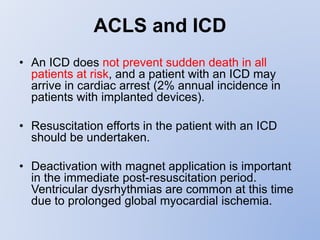ACLS and ICD
• An ICD does not prevent sudden death in all
patients at risk, and a patient with an ICD may
arrive in cardiac arrest (2% annual incidence in
patients with implanted devices).
• Resuscitation efforts in the patient with an ICD
should be undertaken.
• Deactivation with magnet application is important
in the immediate post-resuscitation period.
Ventricular dysrhythmias are common at this time
due to prolonged global myocardial ischemia.
 