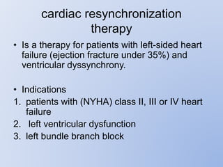 cardiac resynchronization
therapy
• Is a therapy for patients with left-sided heart
failure (ejection fracture under 35%) and
ventricular dyssynchrony.
• Indications
1. patients with (NYHA) class II, III or IV heart
failure
2. left ventricular dysfunction
3. left bundle branch block
 