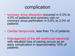 complication
• coronary sinus dissection occurred in 0.3% to
4.0% of patients and coronary vein or
coronary sinus perforation in 0.8% to 2.0% of
patients
• Cardiac tamponade, less than 1% of patients.
• Dislodgement of the left ventricular electrode
with resultant loss of pacing occurs as an
early complication in approximately 10% of
patients
 