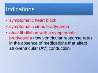 Indications
• symptomatic heart block
• symptomatic sinus bradycardia
• atrial fibrillation with a symptomatic
bradycardia (low ventricular response rate)
in the absence of medications that affect
atrioventricular (AV) conduction.
 