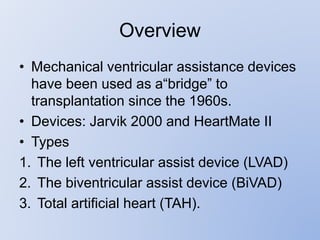 Overview
• Mechanical ventricular assistance devices
have been used as a“bridge” to
transplantation since the 1960s.
• Devices: Jarvik 2000 and HeartMate II
• Types
1. The left ventricular assist device (LVAD)
2. The biventricular assist device (BiVAD)
3. Total artificial heart (TAH).
 