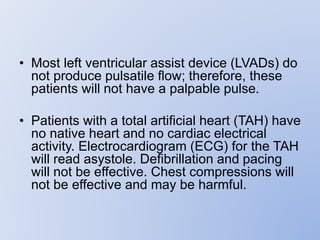 • Most left ventricular assist device (LVADs) do
not produce pulsatile flow; therefore, these
patients will not have a palpable pulse.
• Patients with a total artificial heart (TAH) have
no native heart and no cardiac electrical
activity. Electrocardiogram (ECG) for the TAH
will read asystole. Defibrillation and pacing
will not be effective. Chest compressions will
not be effective and may be harmful.
 