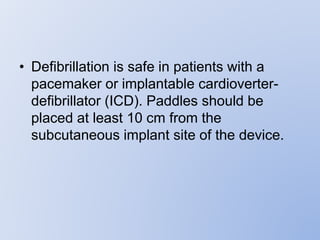 • Defibrillation is safe in patients with a
pacemaker or implantable cardioverter-
defibrillator (ICD). Paddles should be
placed at least 10 cm from the
subcutaneous implant site of the device.
 