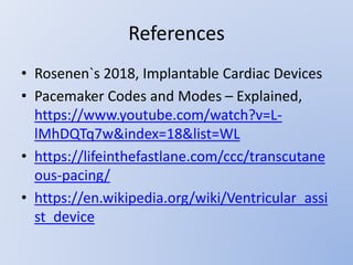 References
• Rosenen`s 2018, Implantable Cardiac Devices
• Pacemaker Codes and Modes – Explained,
https://www.youtube.com/watch?v=L-
lMhDQTq7w&index=18&list=WL
• https://lifeinthefastlane.com/ccc/transcutane
ous-pacing/
• https://en.wikipedia.org/wiki/Ventricular_assi
st_device
 