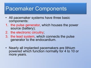 Pacemaker Components
• All pacemaker systems have three basic
components:
1. the pulse generator, which houses the power
source (battery);
2. the electronic circuitry;
3. the lead system, which connects the pulse
generator to the endocardium.
• Nearly all implanted pacemakers are lithium
powered which function normally for 4 to 10 or
more years.
 